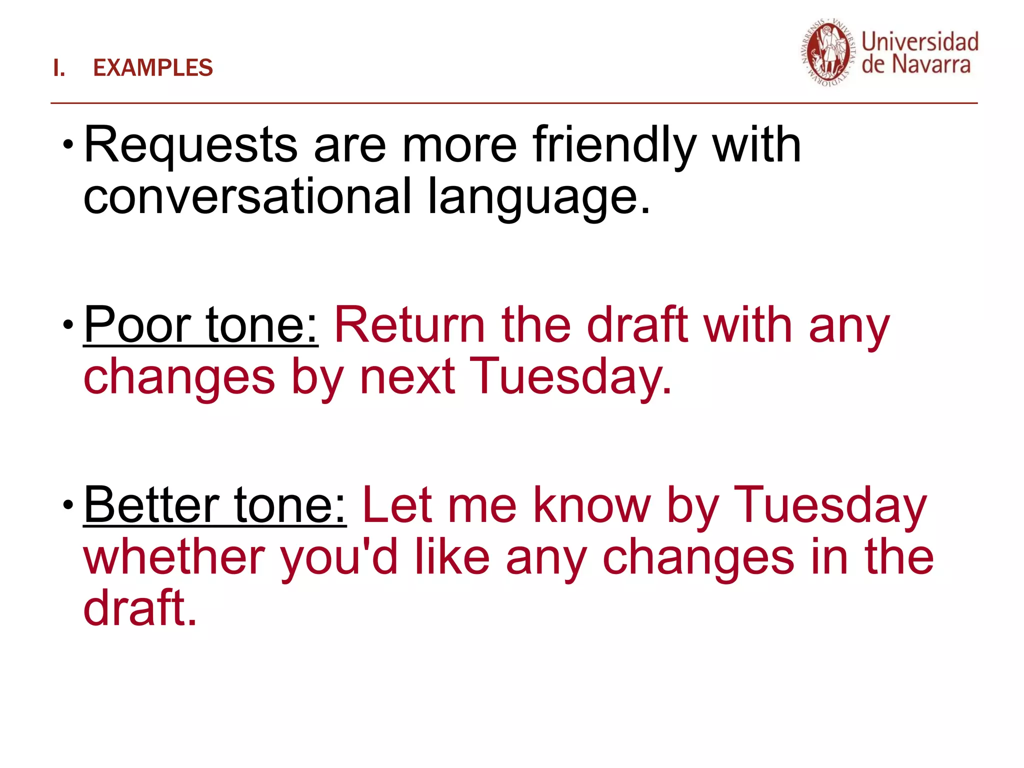 EXAMPLES Requests are more friendly with conversational language.  Poor tone:  Return the draft with any changes by next Tuesday.  Better tone:  Let me know by Tuesday whether you'd like any changes in the draft.  
