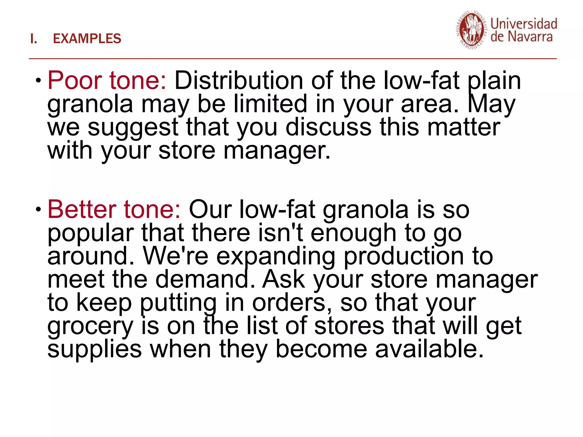 EXAMPLES Poor tone:  Distribution of the low-fat plain granola may be limited in your area. May we suggest that you discuss this matter with your store manager.   Better tone:  Our low-fat granola is so popular that there isn't enough to go around. We're expanding production to meet the demand. Ask your store manager to keep putting in orders, so that your grocery is on the list of stores that will get supplies when they become available.  
