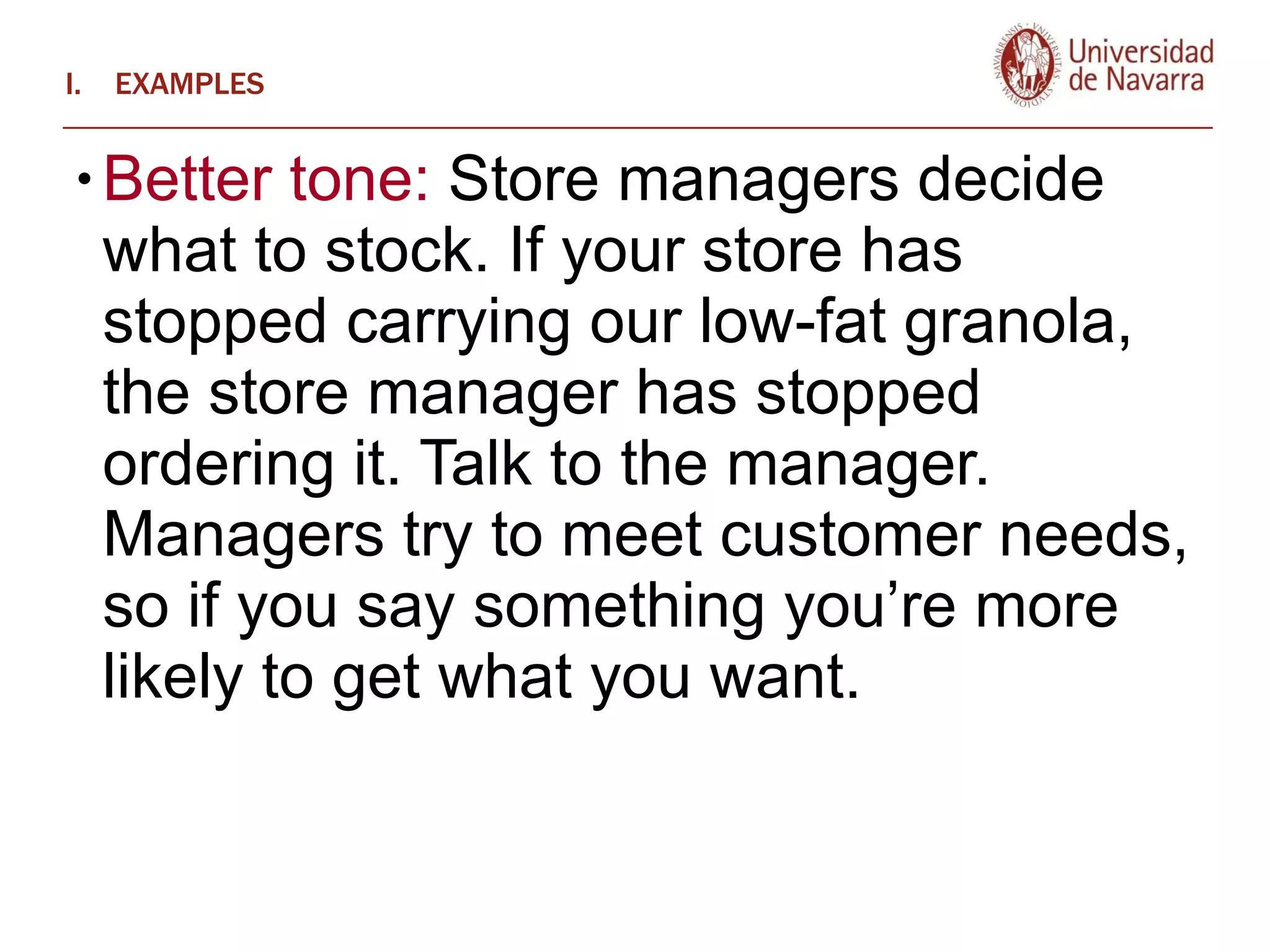 EXAMPLES Better tone:  Store managers decide what to stock. If your store has stopped carrying our low-fat granola, the store manager has stopped ordering it. Talk to the manager. Managers try to meet customer needs, so if you say something you’re more likely to get what you want.  