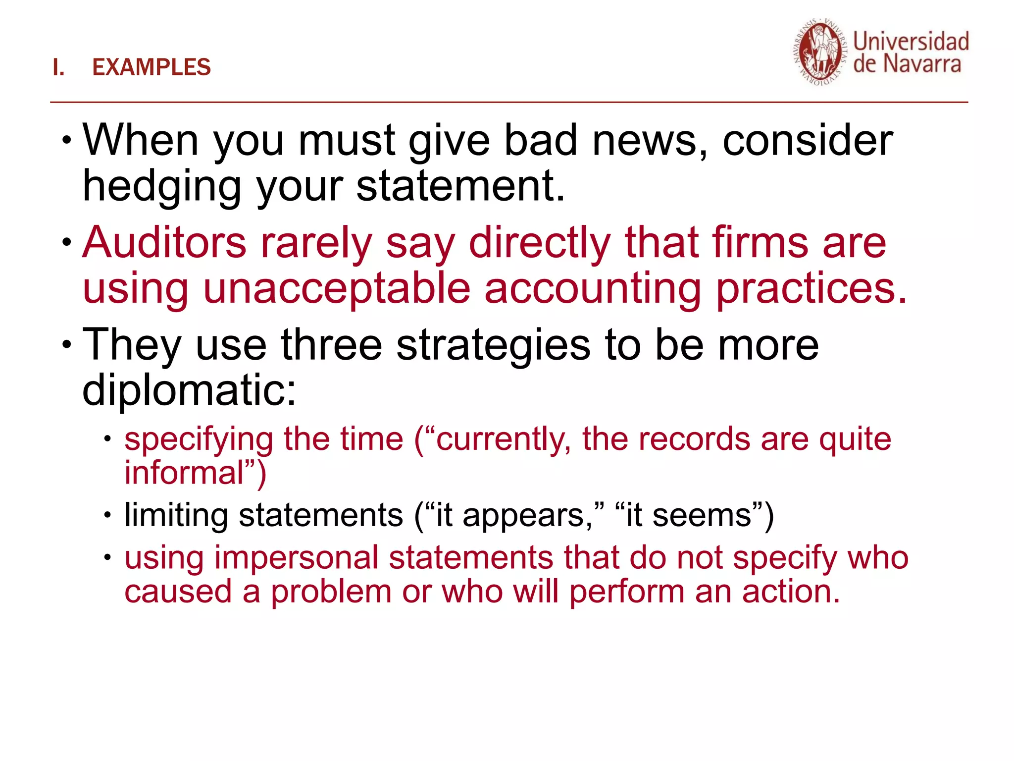 EXAMPLES When you must give bad news, consider hedging your statement.  Auditors rarely say directly that firms are using unacceptable accounting practices.  They use three strategies to be more diplomatic:  specifying the time (“currently, the records are quite informal”) limiting statements (“it appears,” “it seems”) using impersonal statements that do not specify who caused a problem or who will perform an action.   