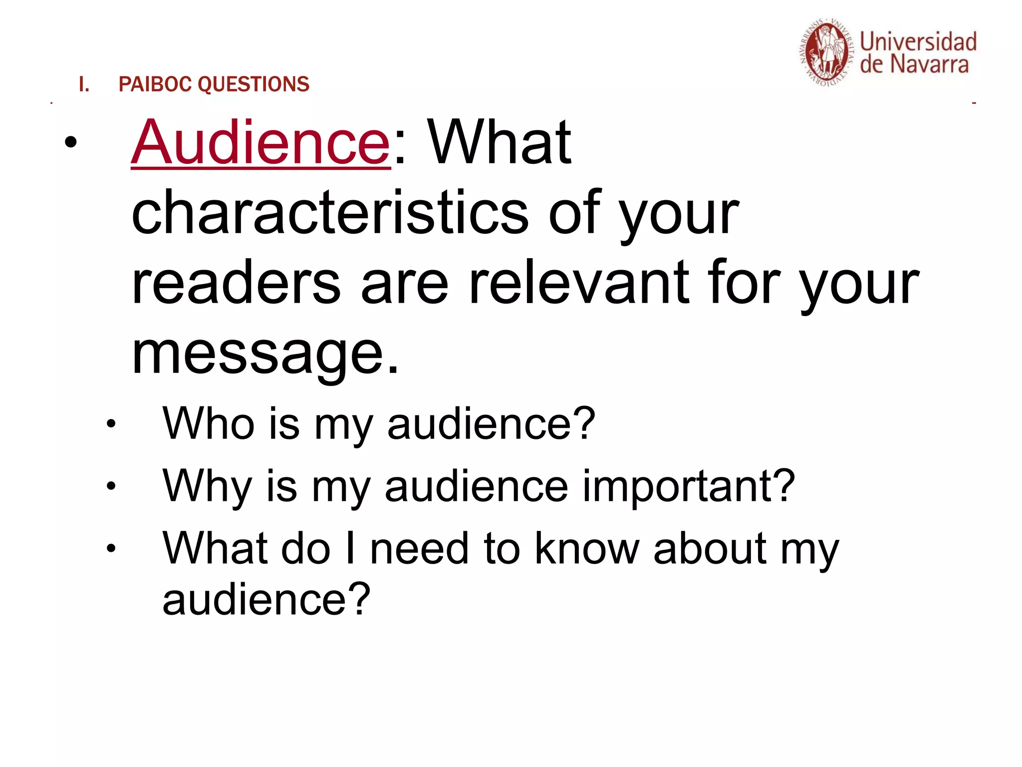 PAIBOC QUESTIONS Audience : What characteristics of your readers are relevant for your message. Who is my audience?  Why is my audience important?  What do I need to know about my audience?  