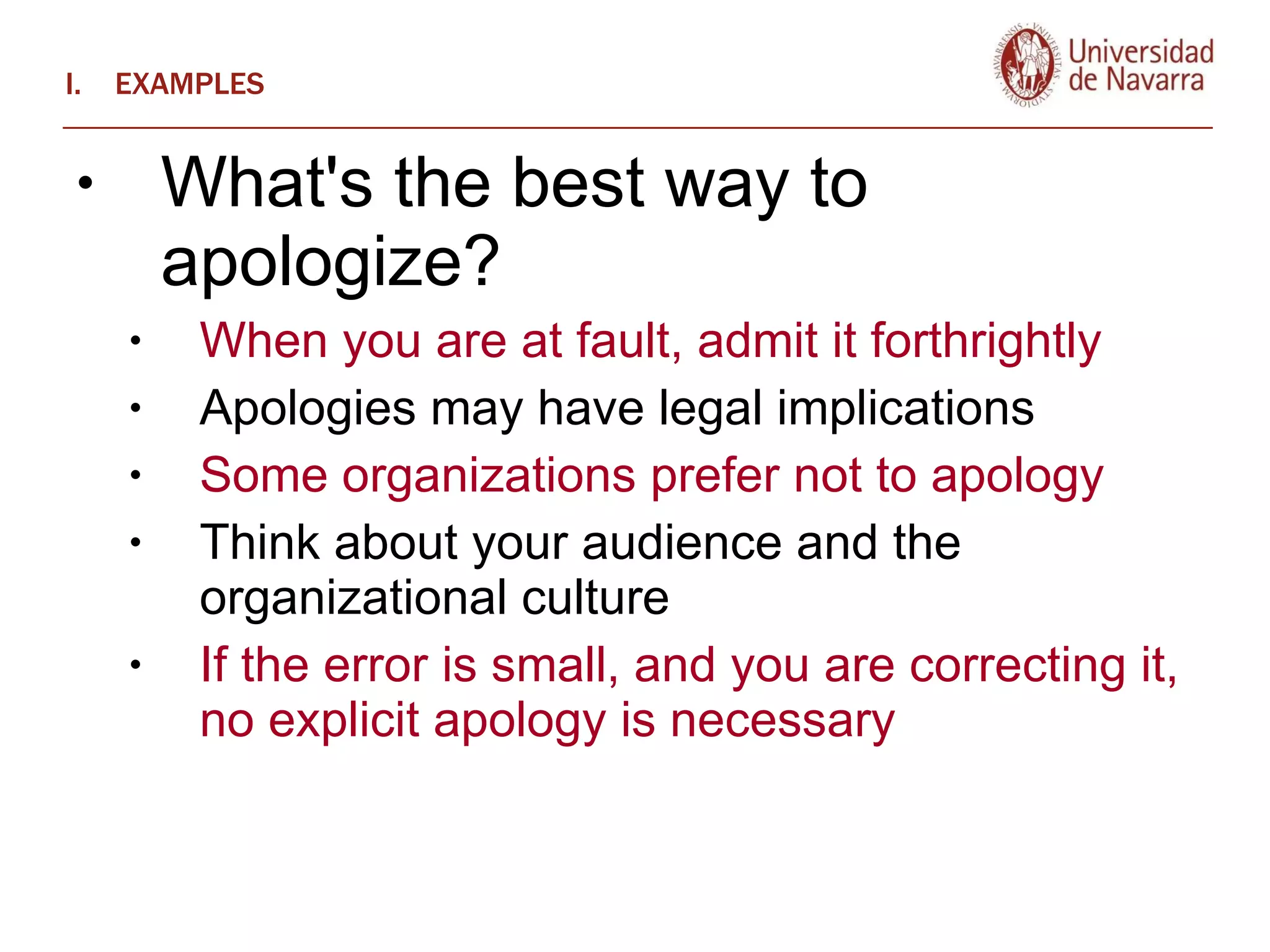 EXAMPLES What's the best way to apologize? When you are at fault, admit it forthrightly  Apologies may have legal implications Some organizations prefer not to apology Think about your audience and the organizational culture If the error is small, and you are correcting it, no explicit apology is necessary 