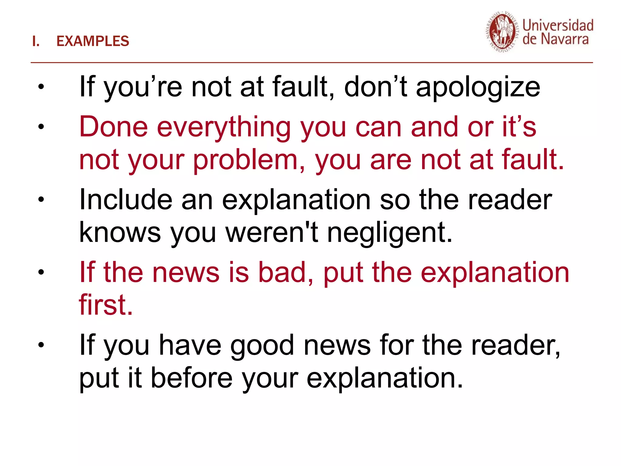 EXAMPLES If you’re not at fault, don’t apologize Done everything you can and or it’s not your problem, you are not at fault.  Include an explanation so the reader knows you weren't negligent.  If the news is bad, put the explanation first.  If you have good news for the reader, put it before your explanation. 