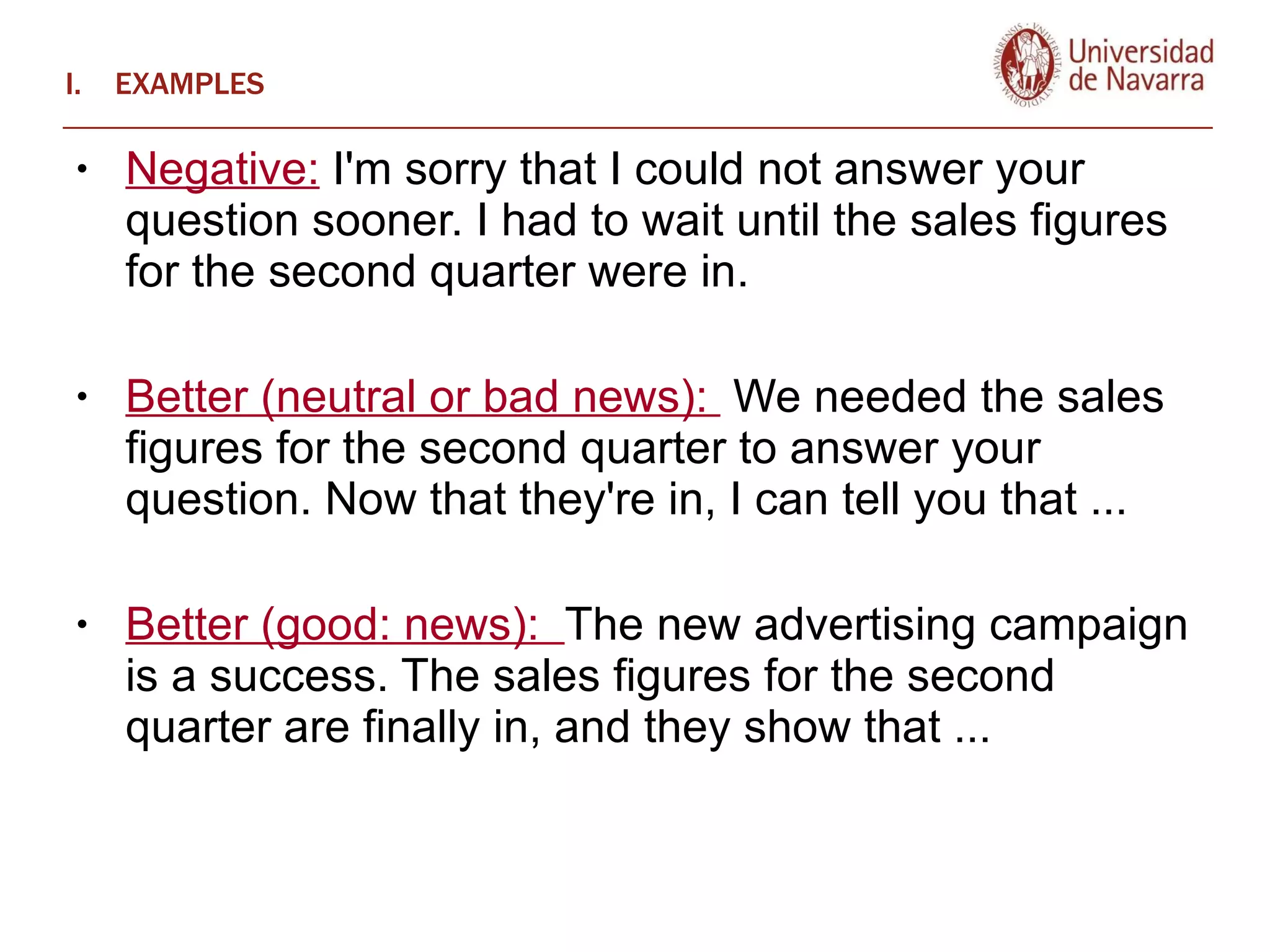 EXAMPLES Negative:  I'm sorry that I could not answer your question sooner. I had to wait until the sales figures for the second quarter were in.  Better (neutral or bad news):  We needed the sales figures for the second quarter to answer your question. Now that they're in, I can tell you that ...  Better (good: news):  The new advertising campaign is a success. The sales figures for the second quarter are finally in, and they show that ...  
