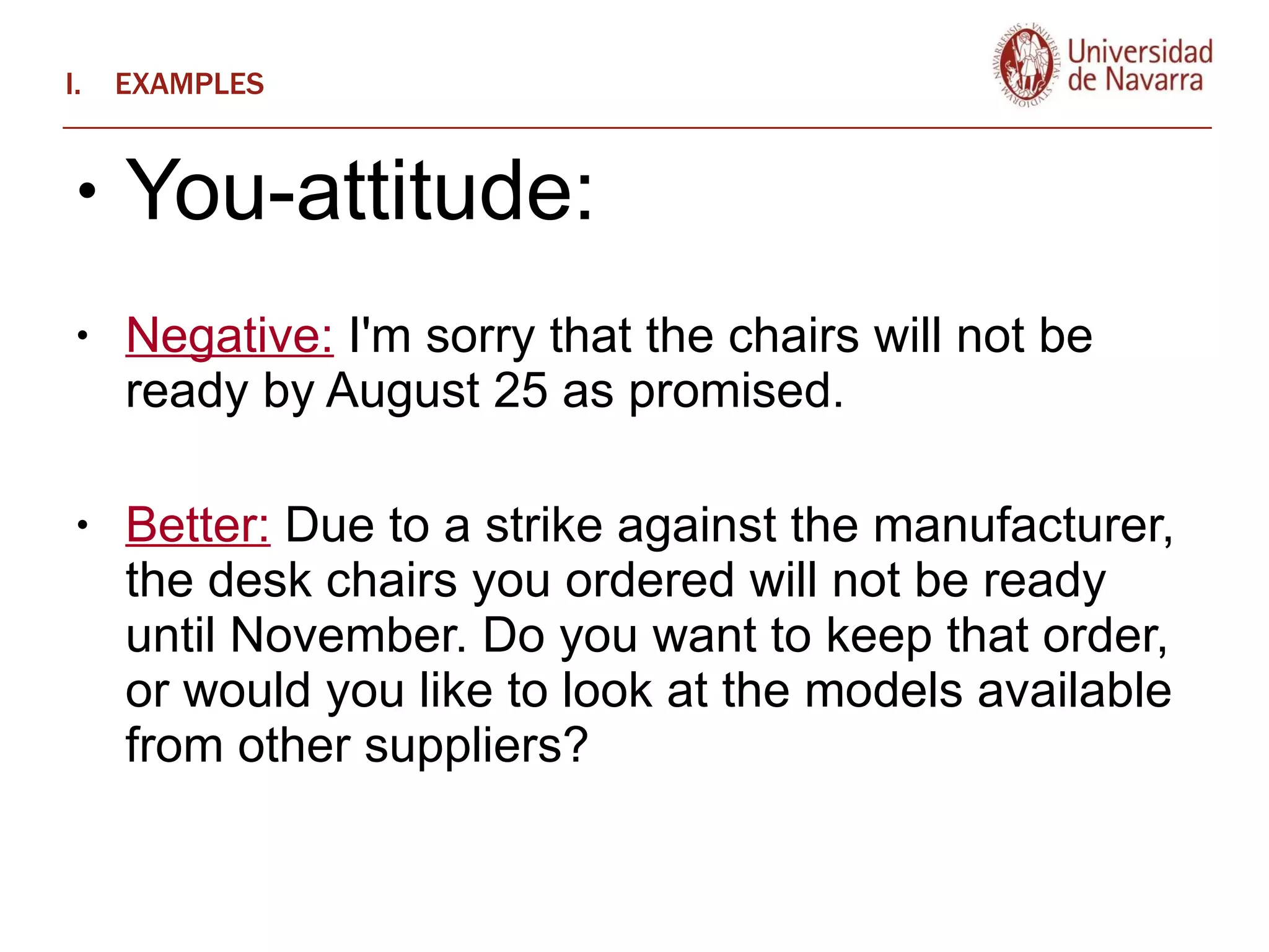 EXAMPLES You-attitude:  Negative:  I'm sorry that the chairs will not be ready by August 25 as promised.  Better:  Due to a strike against the manufacturer, the desk chairs you ordered will not be ready until November. Do you want to keep that order, or would you like to look at the models available from other suppliers?  
