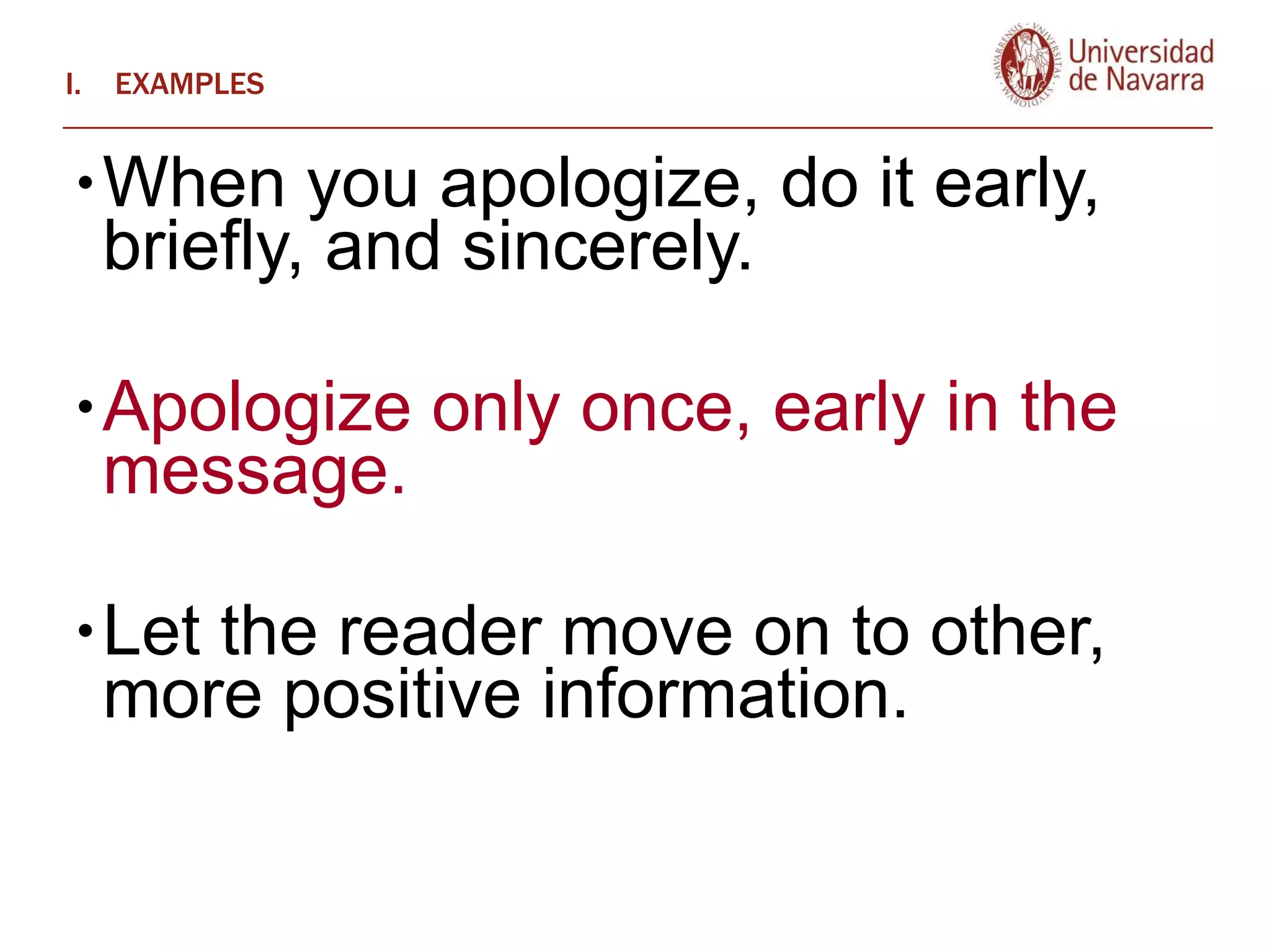 EXAMPLES When you apologize, do it early, briefly, and sincerely.  Apologize only once, early in the message.  Let the reader move on to other, more positive information.  