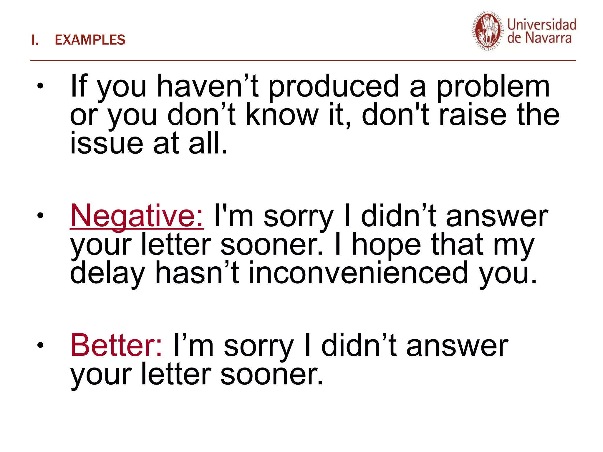EXAMPLES If you haven’t produced a problem or you don’t know it, don't raise the issue at all.  Negative:  I'm sorry I didn’t answer your letter sooner. I hope that my delay hasn’t inconvenienced you.  Better:  I’m sorry I didn’t answer your letter sooner.  