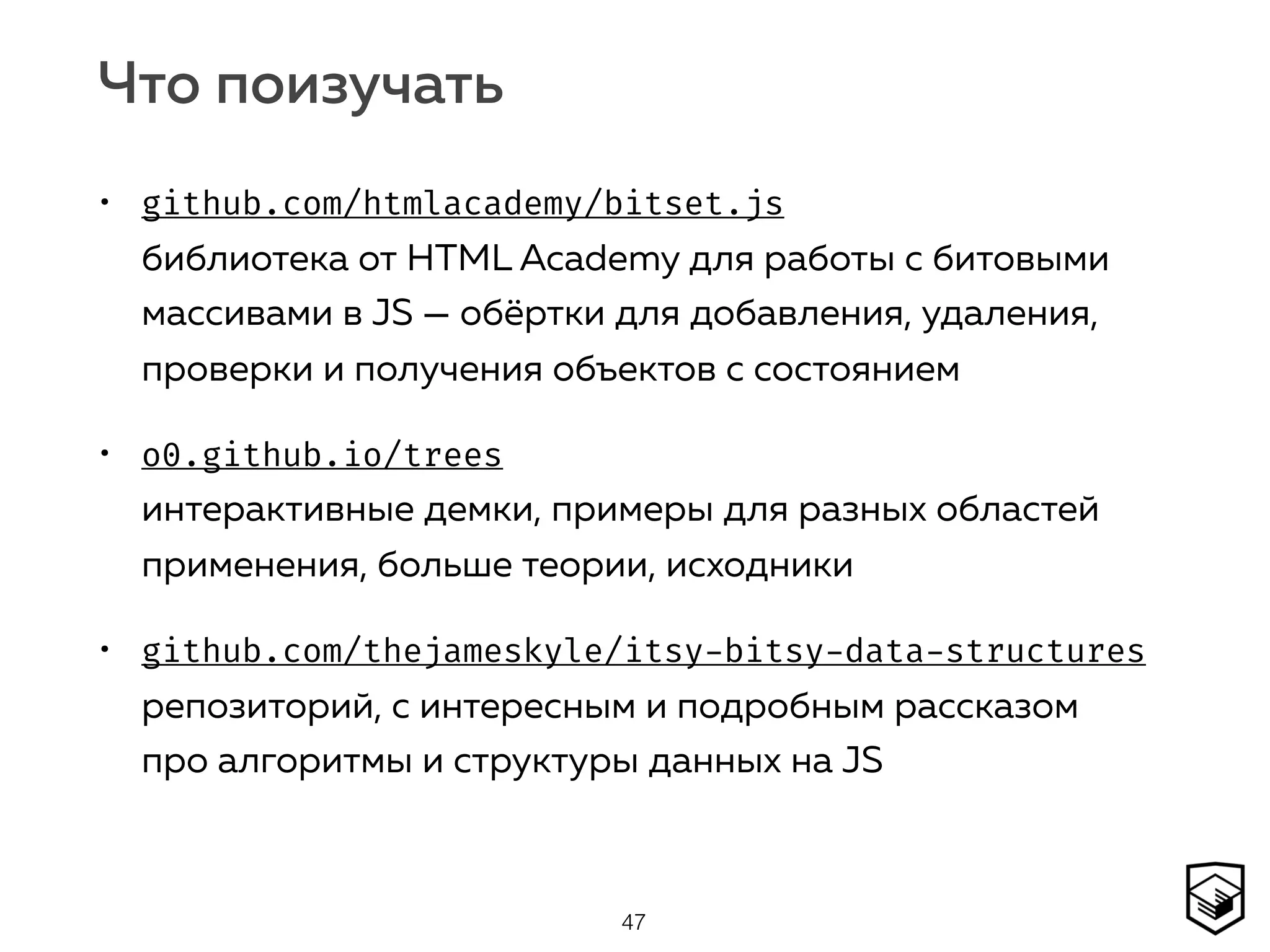 Что поизучать
• github.com/htmlacademy/bitset.js  
библиотека от HTML Academy для работы с битовыми
массивами в JS — обёртки для добавления, удаления,
проверки и получения объектов с состоянием
• o0.github.io/trees 
интерактивные демки, примеры для разных областей
применения, больше теории, исходники
• github.com/thejameskyle/itsy-bitsy-data-structures 
репозиторий, с интересным и подробным рассказом
про алгоритмы и структуры данных на JS
47
 