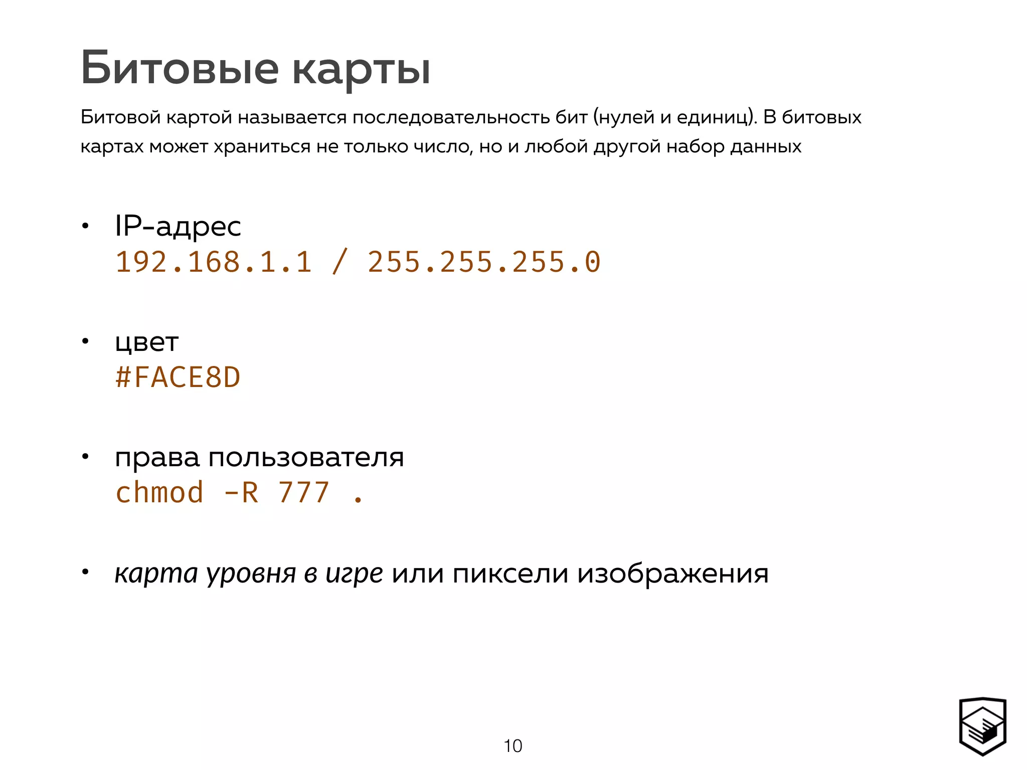 Битовые карты
• IP-адрес 
192.168.1.1 / 255.255.255.0
• цвет  
#FACE8D
• права пользователя 
chmod -R 777 .
• карта уровня в игре или пиксели изображения
10
Битовой картой называется последовательность бит (нулей и единиц). В битовых
картах может храниться не только число, но и любой другой набор данных
 