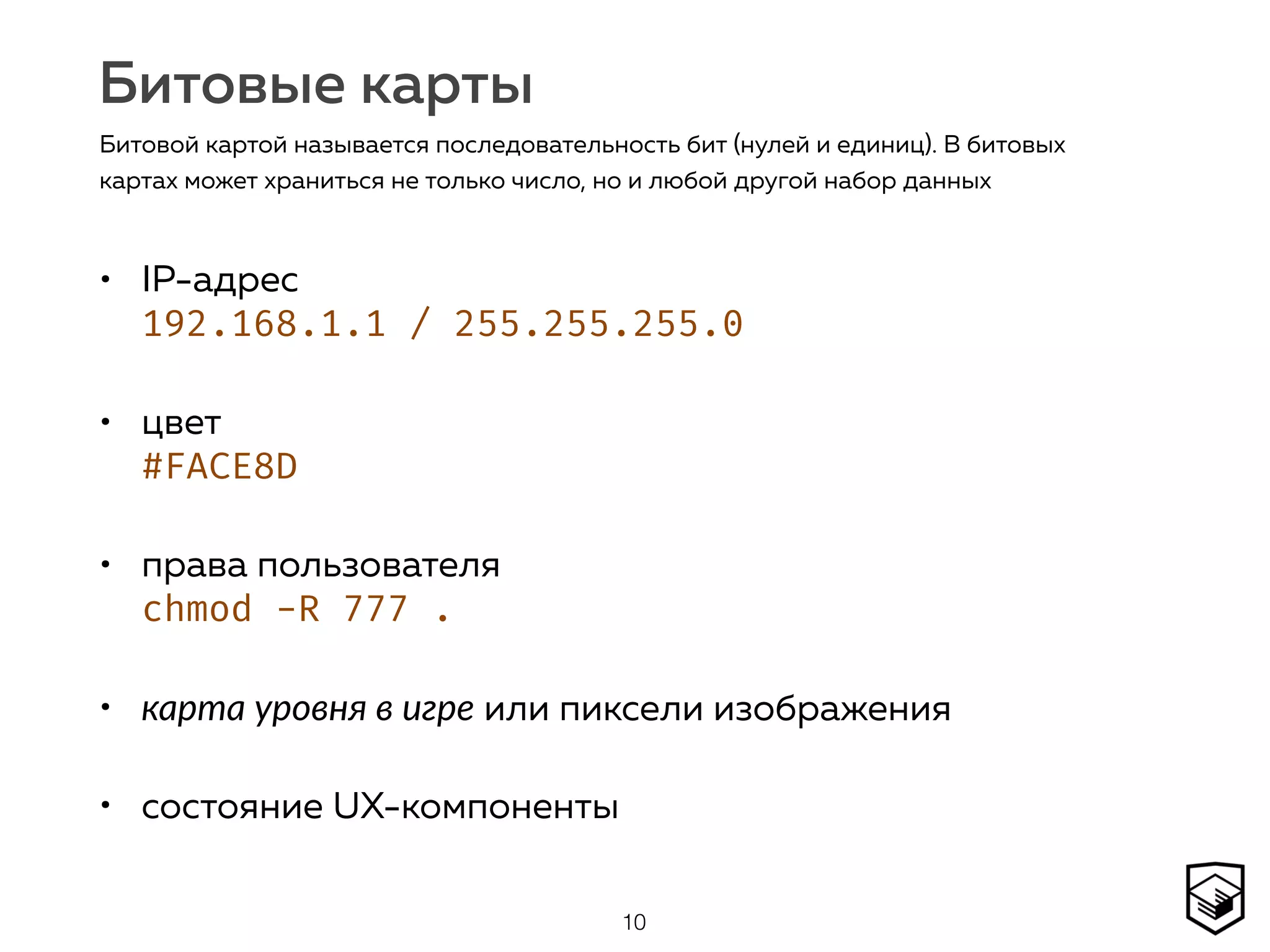 Битовые карты
• IP-адрес 
192.168.1.1 / 255.255.255.0
• цвет  
#FACE8D
• права пользователя 
chmod -R 777 .
• карта уровня в игре или пиксели изображения
• состояние UX-компоненты
10
Битовой картой называется последовательность бит (нулей и единиц). В битовых
картах может храниться не только число, но и любой другой набор данных
 