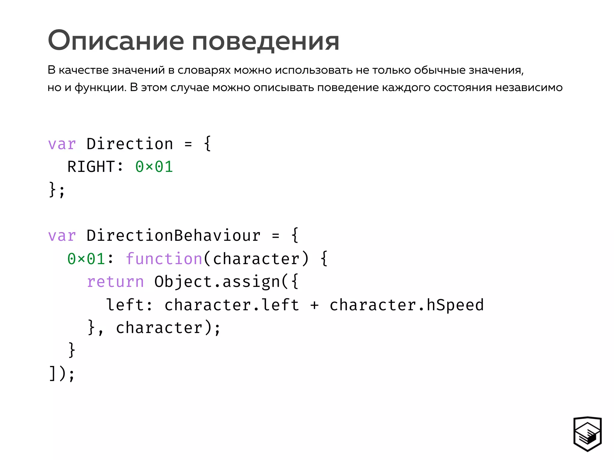 var Direction = { 
RIGHT: 0x01 
}; 
 
var DirectionBehaviour = { 
0x01: function(character) { 
return Object.assign({ 
left: character.left + character.hSpeed 
}, character); 
} 
]);
Описание поведения
В качестве значений в словарях можно использовать не только обычные значения,
но и функции. В этом случае можно описывать поведение каждого состояния независимо
 