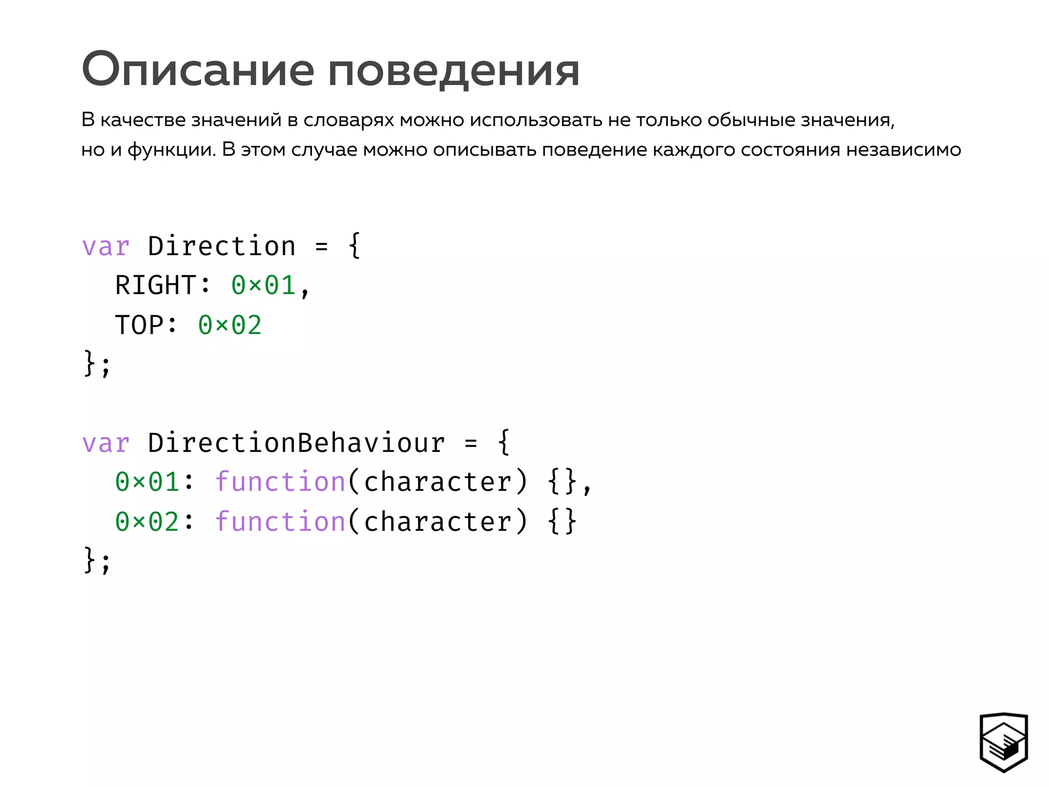 var Direction = { 
RIGHT: 0x01,
TOP: 0x02 
}; 
 
var DirectionBehaviour = { 
0x01: function(character) {}, 
0x02: function(character) {}
};
Описание поведения
В качестве значений в словарях можно использовать не только обычные значения,
но и функции. В этом случае можно описывать поведение каждого состояния независимо
 