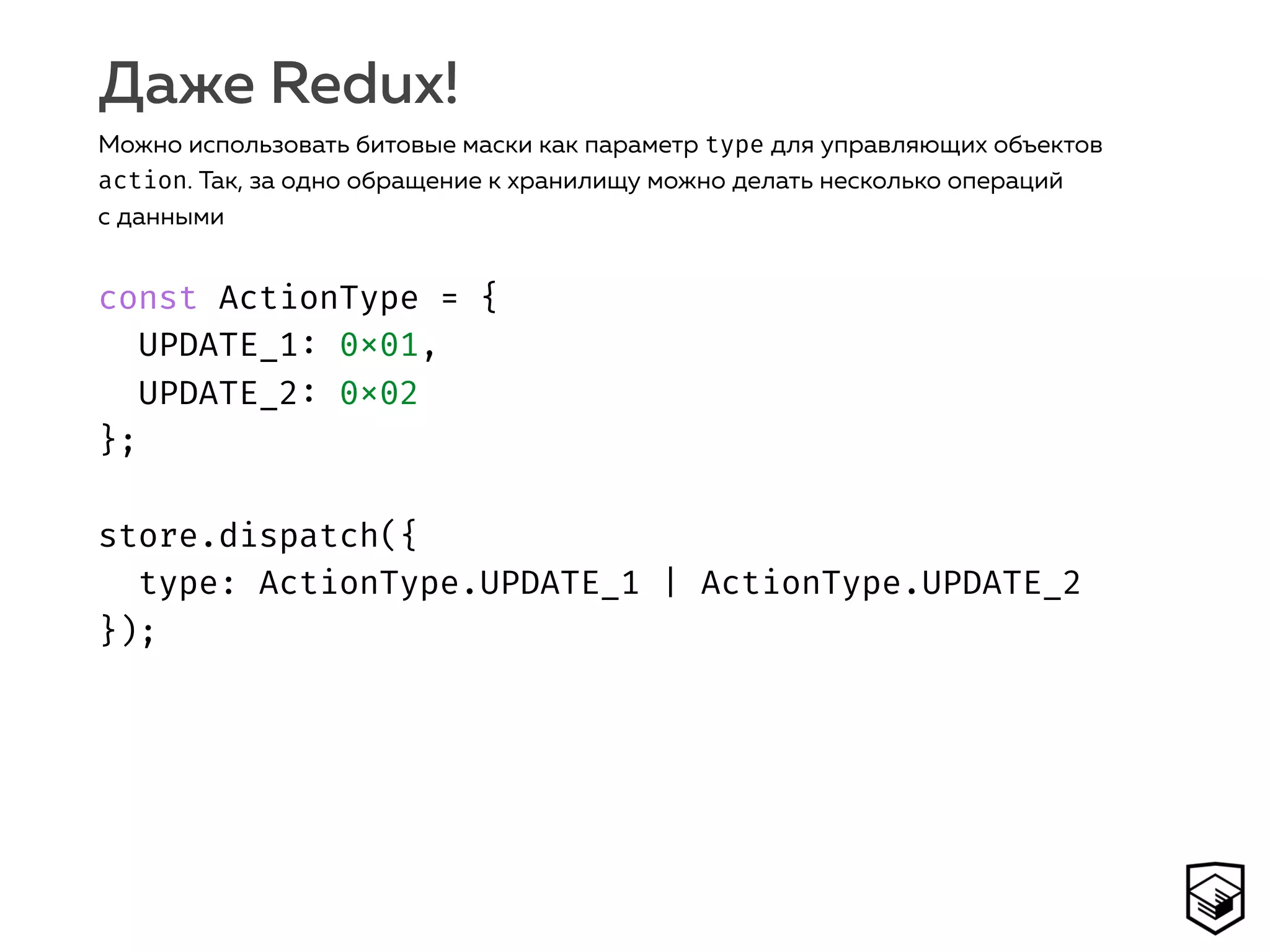 const ActionType = { 
UPDATE_1: 0x01,
UPDATE_2: 0x02 
}; 
 
store.dispatch({ 
type: ActionType.UPDATE_1 | ActionType.UPDATE_2 
});
Даже Redux!
Можно использовать битовые маски как параметр type для управляющих объектов
action. Так, за одно обращение к хранилищу можно делать несколько операций
с данными
 