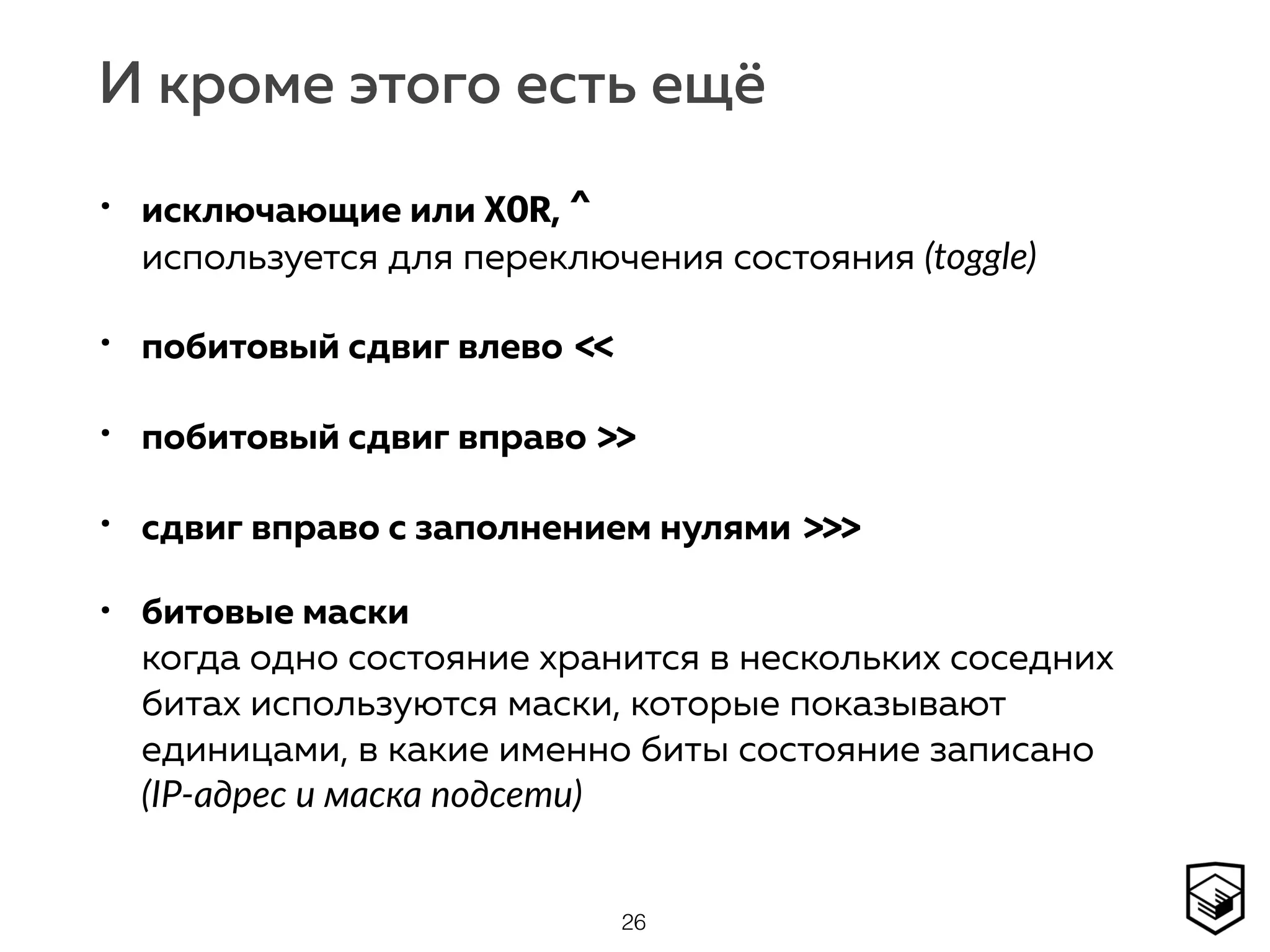 И кроме этого есть ещё
• исключающие или XOR, ^ 
используется для переключения состояния (toggle)
• побитовый сдвиг влево <<
• побитовый сдвиг вправо >>
• сдвиг вправо с заполнением нулями >>>
• битовые маски 
когда одно состояние хранится в нескольких соседних
битах используются маски, которые показывают
единицами, в какие именно биты состояние записано  
(IP-адрес и маска подсети)
26
 