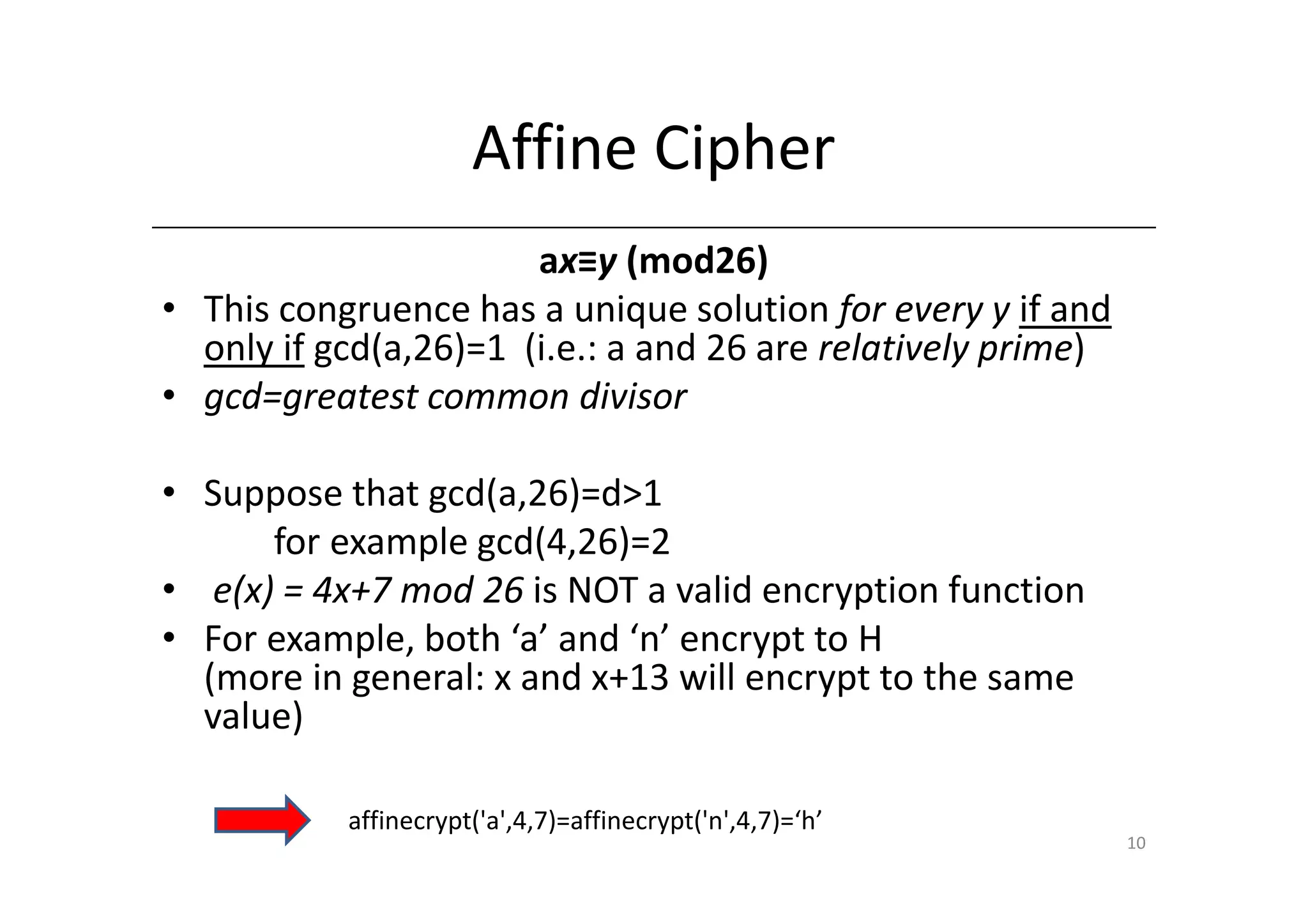 Affine Cipher
                       ax≡y (mod26)
• This congruence has a unique solution for every y if and
  only if gcd(a,26)=1 (i.e.: a and 26 are relatively prime)
• gcd=greatest common divisor

• Suppose that gcd(a,26)=d>1
      for example gcd(4,26)=2
• e(x) = 4x+7 mod 26 is NOT a valid encryption function
• For example, both ‘a’ and ‘n’ encrypt to H
  (more in general: x and x+13 will encrypt to the same
  value)

           affinecrypt('a',4,7)=affinecrypt('n',4,7)=‘h’
                                                              10
 