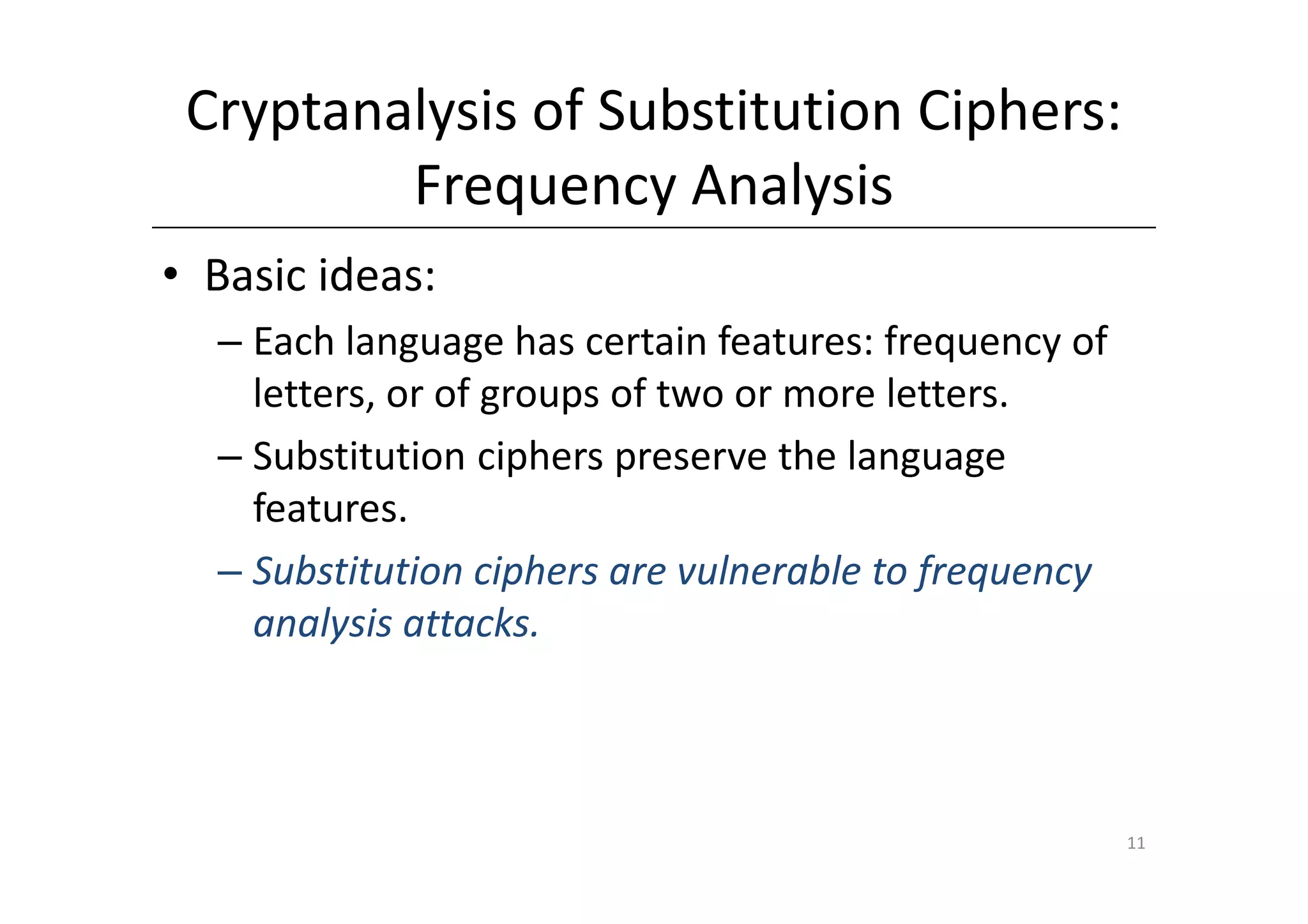 Cryptanalysis of Substitution Ciphers:
         Frequency Analysis
• Basic ideas:
  – Each language has certain features: frequency of
    letters, or of groups of two or more letters.
  – Substitution ciphers preserve the language
    features.
  – Substitution ciphers are vulnerable to frequency
    analysis attacks.



                                                       11
 
