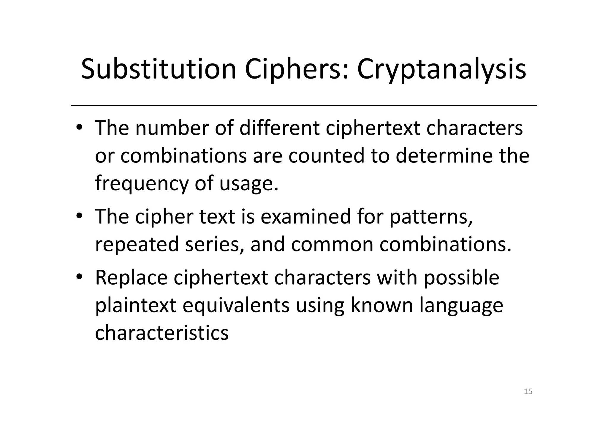 Substitution Ciphers: Cryptanalysis
• The number of different ciphertext characters
  or combinations are counted to determine the
  frequency of usage.
• The cipher text is examined for patterns,
  repeated series, and common combinations.
• Replace ciphertext characters with possible
  plaintext equivalents using known language
  characteristics

                                              15
 