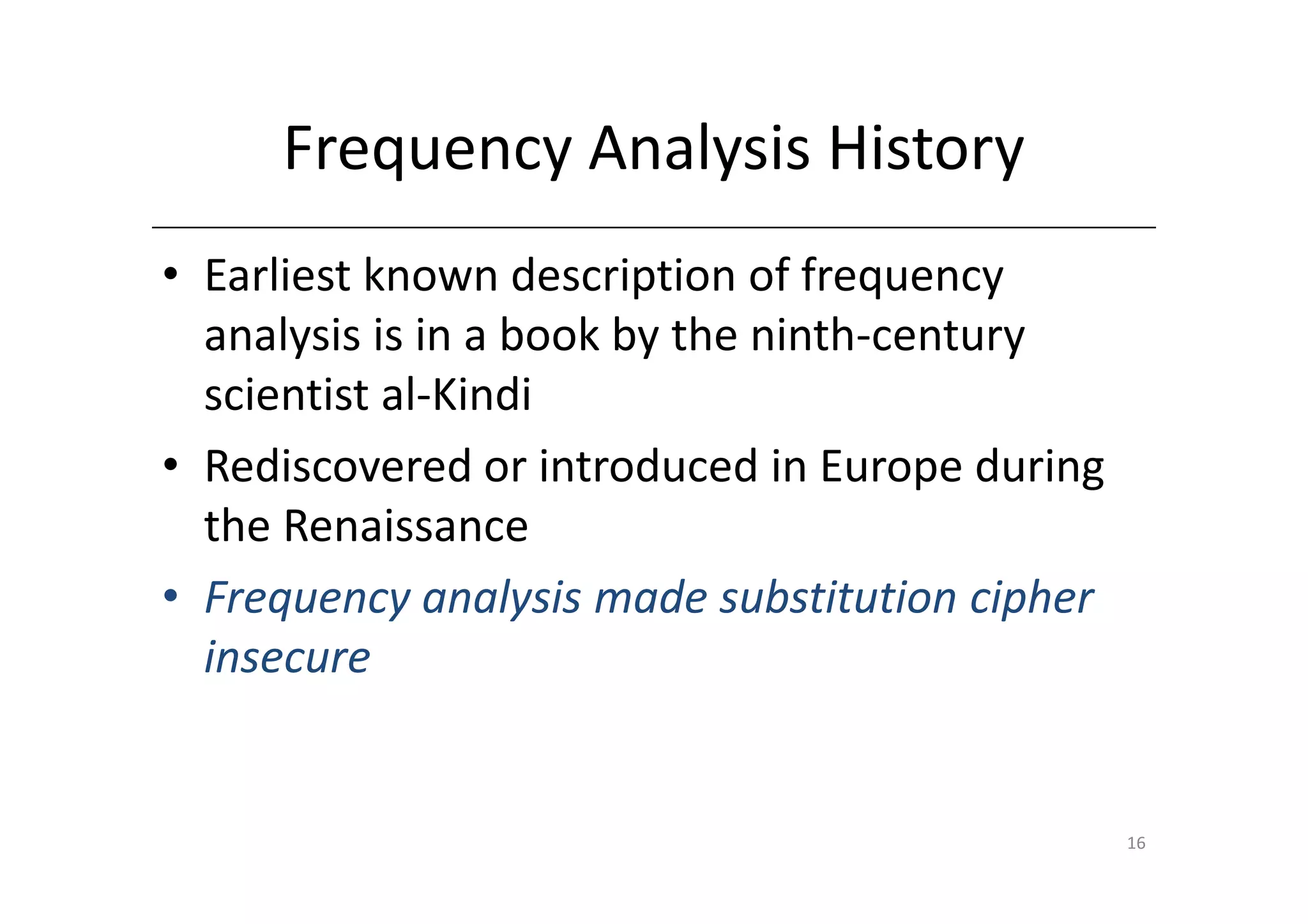 Frequency Analysis History
• Earliest known description of frequency
  analysis is in a book by the ninth-century
  scientist al-Kindi
• Rediscovered or introduced in Europe during
  the Renaissance
• Frequency analysis made substitution cipher
  insecure


                                                16
 