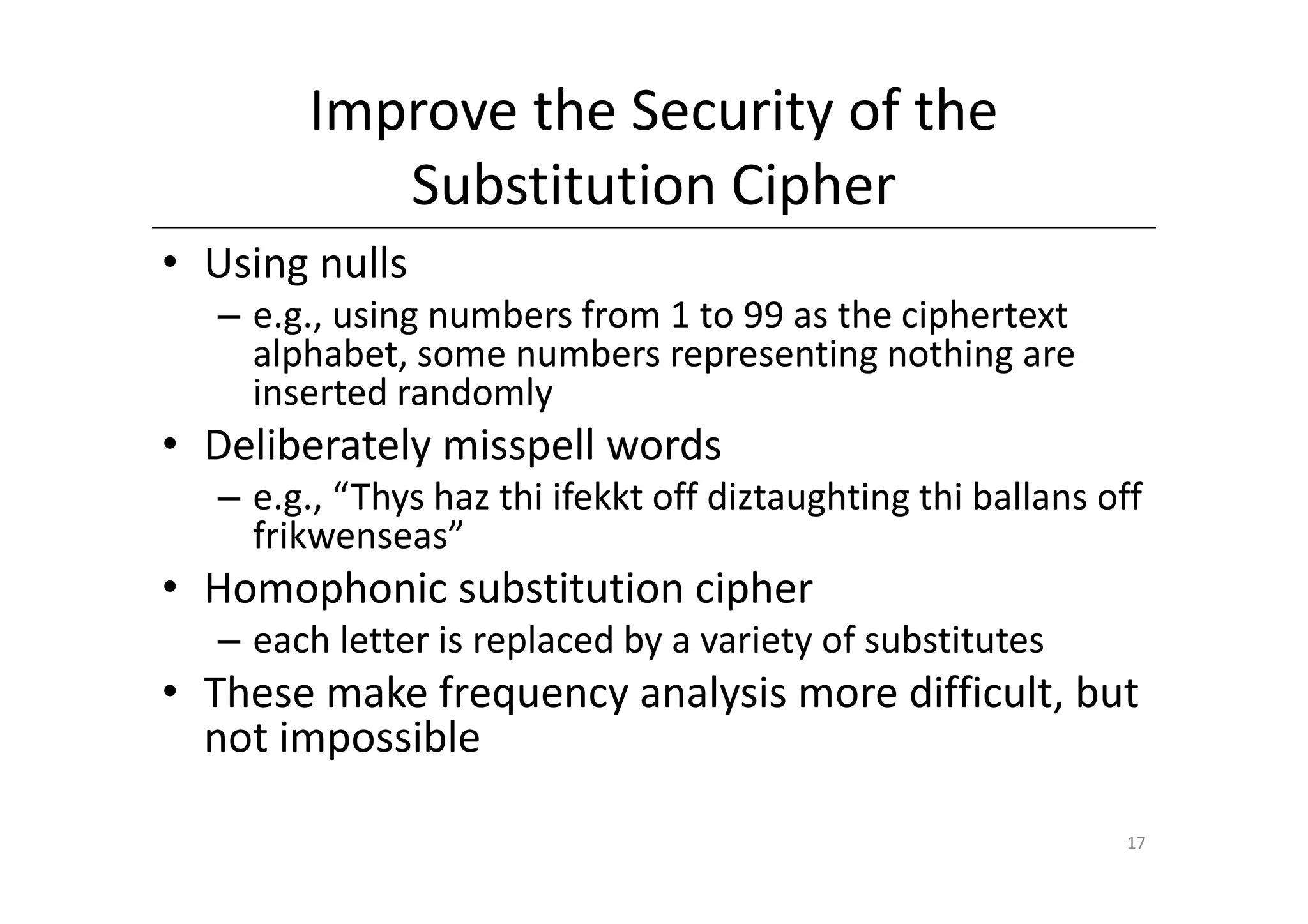 Improve the Security of the
           Substitution Cipher
• Using nulls
  – e.g., using numbers from 1 to 99 as the ciphertext
    alphabet, some numbers representing nothing are
    inserted randomly
• Deliberately misspell words
  – e.g., “Thys haz thi ifekkt off diztaughting thi ballans off
    frikwenseas”
• Homophonic substitution cipher
  – each letter is replaced by a variety of substitutes
• These make frequency analysis more difficult, but
  not impossible

                                                             17
 