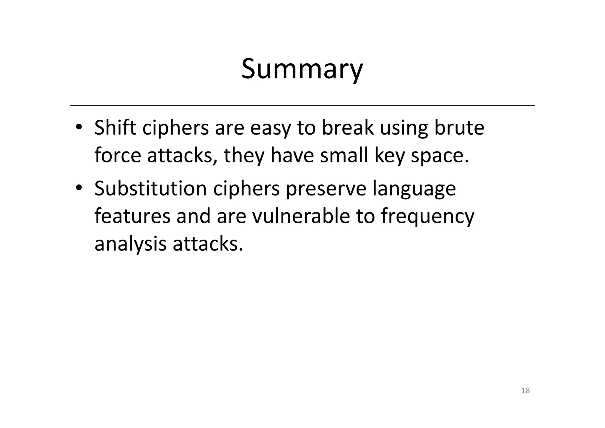Summary
• Shift ciphers are easy to break using brute
  force attacks, they have small key space.
• Substitution ciphers preserve language
  features and are vulnerable to frequency
  analysis attacks.




                                                18
 