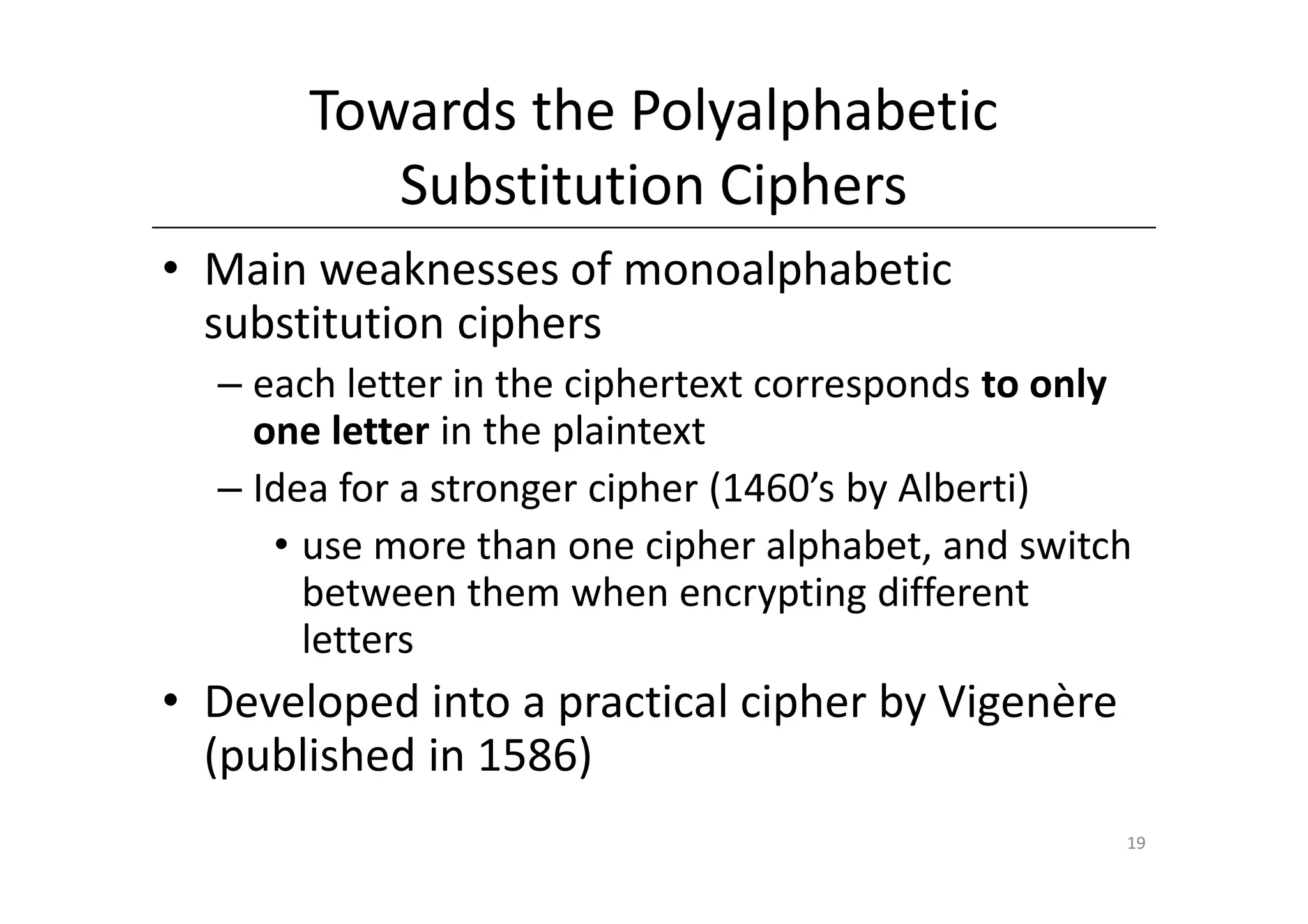 Towards the Polyalphabetic
          Substitution Ciphers
• Main weaknesses of monoalphabetic
  substitution ciphers
  – each letter in the ciphertext corresponds to only
    one letter in the plaintext
  – Idea for a stronger cipher (1460’s by Alberti)
     • use more than one cipher alphabet, and switch
       between them when encrypting different
       letters
• Developed into a practical cipher by Vigenère
  (published in 1586)
                                                    19
 