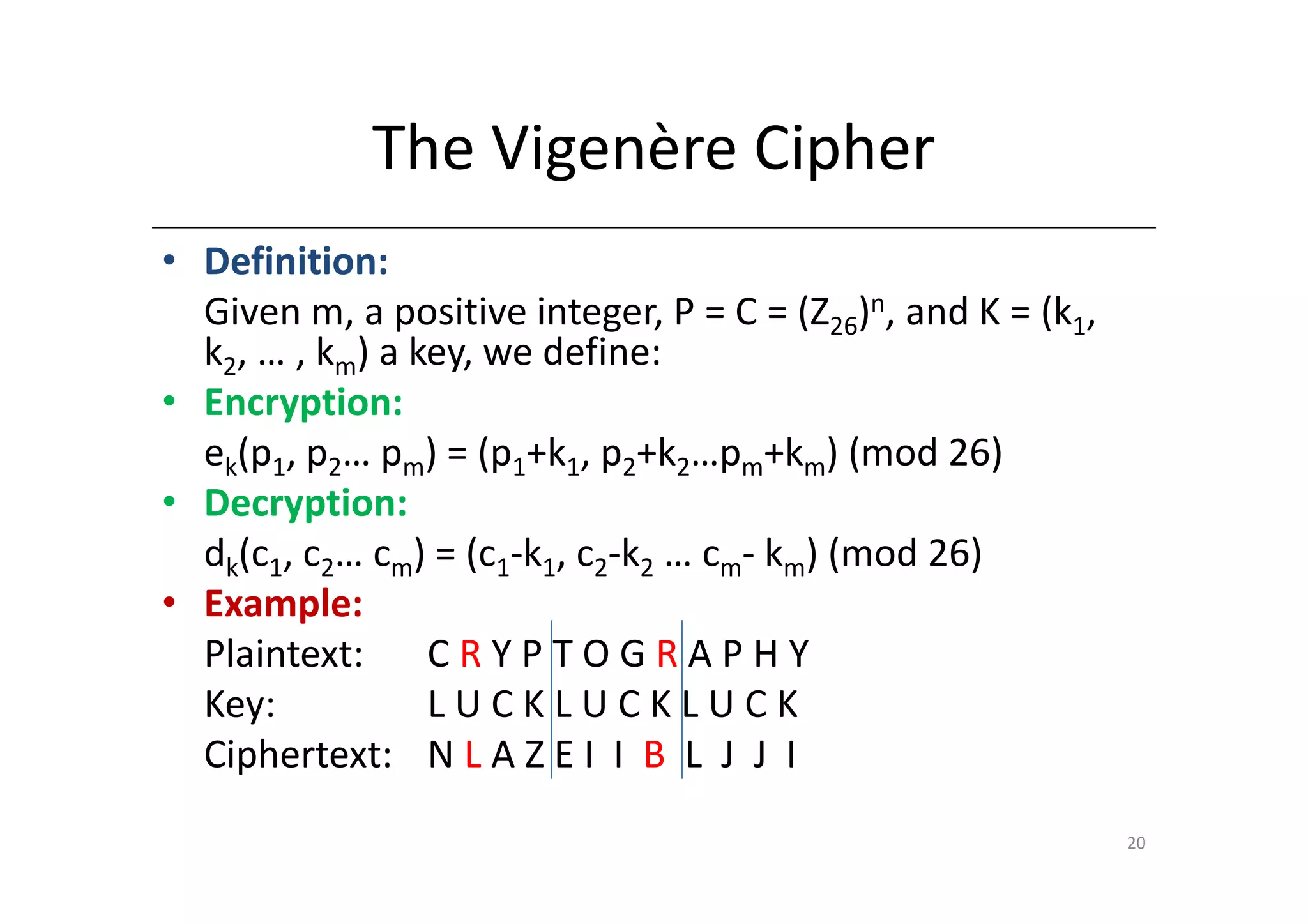 The Vigenère Cipher
• Definition:
  Given m, a positive integer, P = C = (Z26)n, and K = (k1,
  k2, … , km) a key, we define:
• Encryption:
  ek(p1, p2… pm) = (p1+k1, p2+k2…pm+km) (mod 26)
• Decryption:
  dk(c1, c2… cm) = (c1-k1, c2-k2 … cm- km) (mod 26)
• Example:
  Plaintext:     CRYPTOGRAPHY
  Key:           LUCKLUCKLUCK
  Ciphertext: N L A Z E I I B L J J I
                                                              20
 