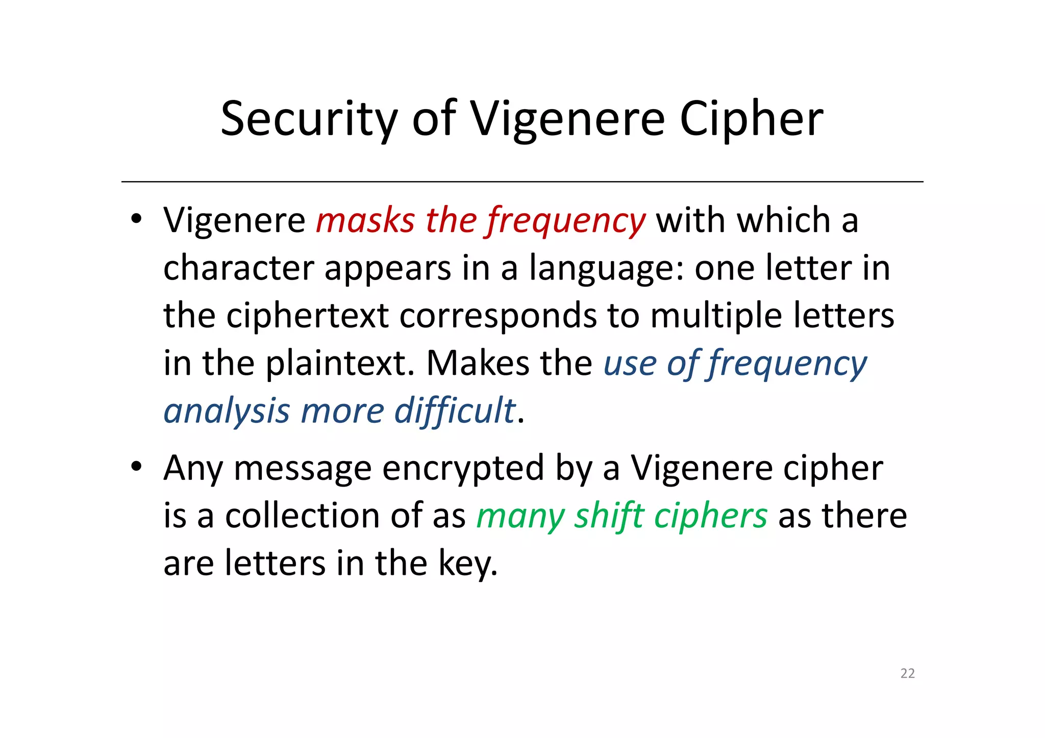 Security of Vigenere Cipher
• Vigenere masks the frequency with which a
  character appears in a language: one letter in
  the ciphertext corresponds to multiple letters
  in the plaintext. Makes the use of frequency
  analysis more difficult.
• Any message encrypted by a Vigenere cipher
  is a collection of as many shift ciphers as there
  are letters in the key.

                                                  22
 