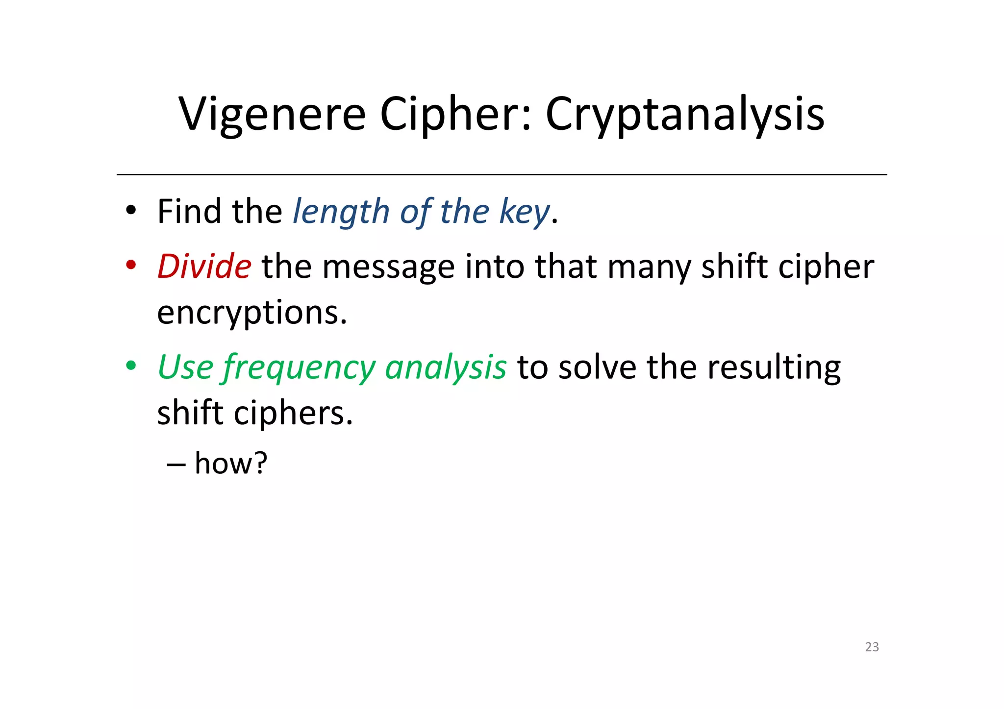 Vigenere Cipher: Cryptanalysis
• Find the length of the key.
• Divide the message into that many shift cipher
  encryptions.
• Use frequency analysis to solve the resulting
  shift ciphers.
  – how?




                                               23
 
