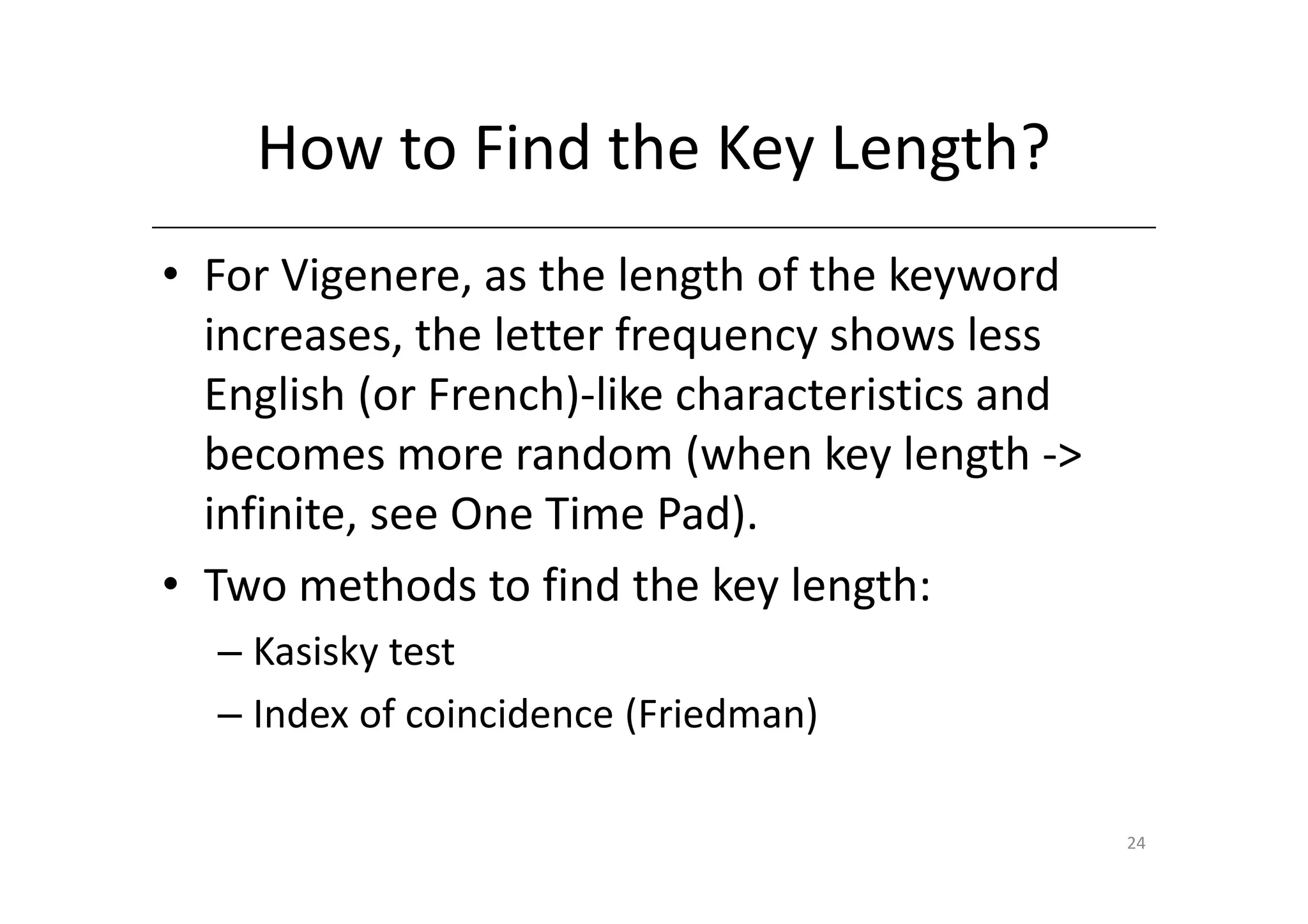 How to Find the Key Length?
• For Vigenere, as the length of the keyword
  increases, the letter frequency shows less
  English (or French)-like characteristics and
  becomes more random (when key length ->
  infinite, see One Time Pad).
• Two methods to find the key length:
  – Kasisky test
  – Index of coincidence (Friedman)

                                                 24
 