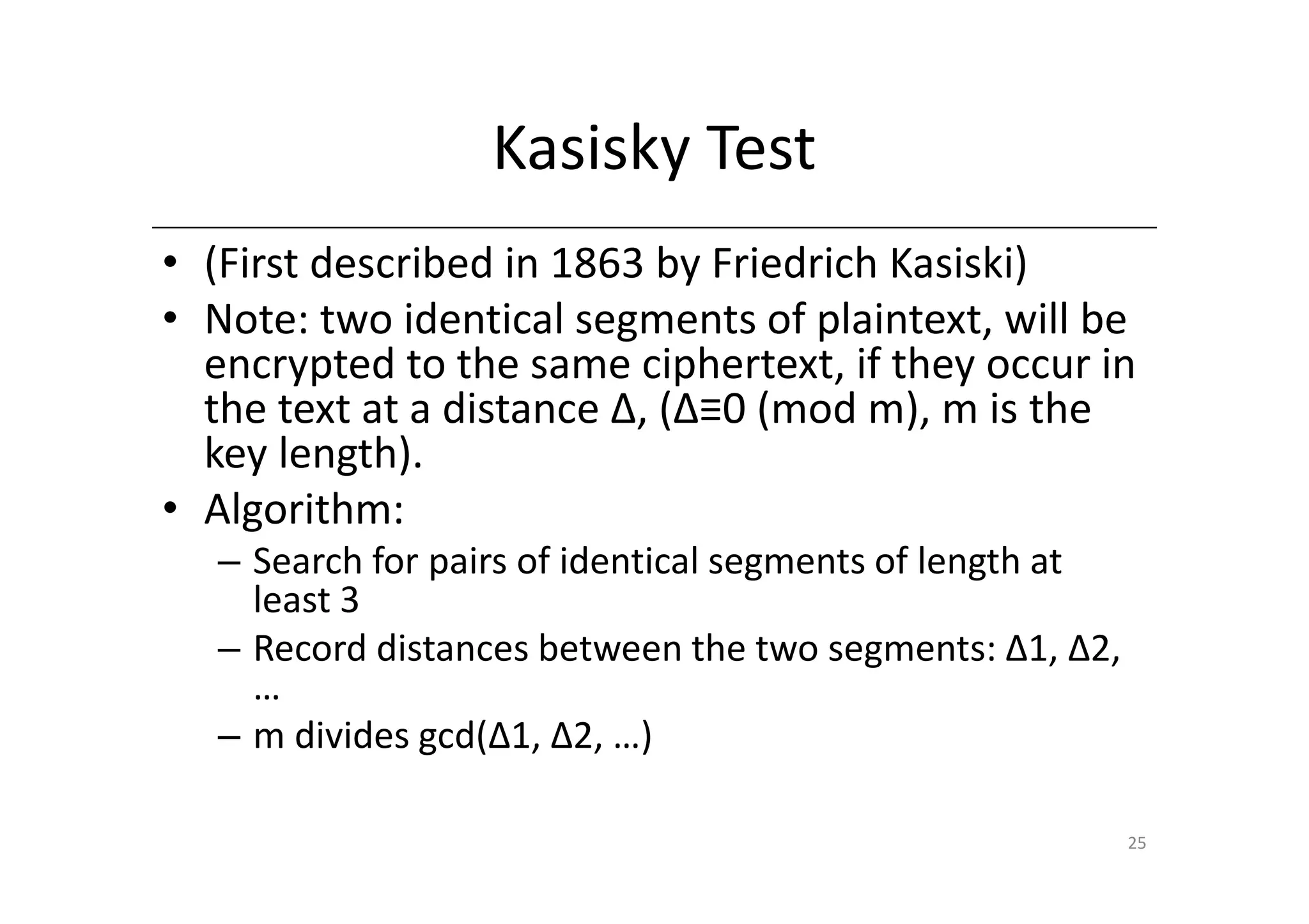 Kasisky Test
• (First described in 1863 by Friedrich Kasiski)
• Note: two identical segments of plaintext, will be
  encrypted to the same ciphertext, if they occur in
  the text at a distance Δ, (Δ≡0 (mod m), m is the
  key length).
• Algorithm:
  – Search for pairs of identical segments of length at
    least 3
  – Record distances between the two segments: Δ1, Δ2,
    …
  – m divides gcd(Δ1, Δ2, …)

                                                          25
 