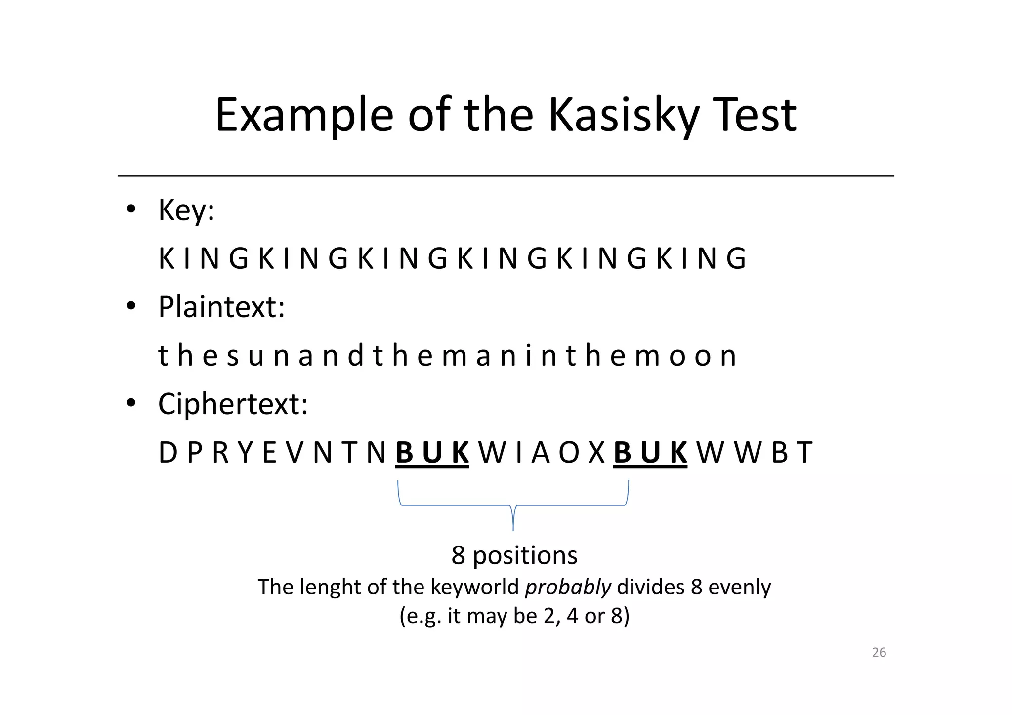 Example of the Kasisky Test
• Key:
  KINGKINGKINGKINGKINGKING
• Plaintext:
  thesunandthemaninthemoon
• Ciphertext:
  DPRYEVNTNBUKWIAOXBUKWWBT


                        8 positions
     The lenght of the keyworld probably divides 8 evenly
                    (e.g. it may be 2, 4 or 8)
                                                            26
 