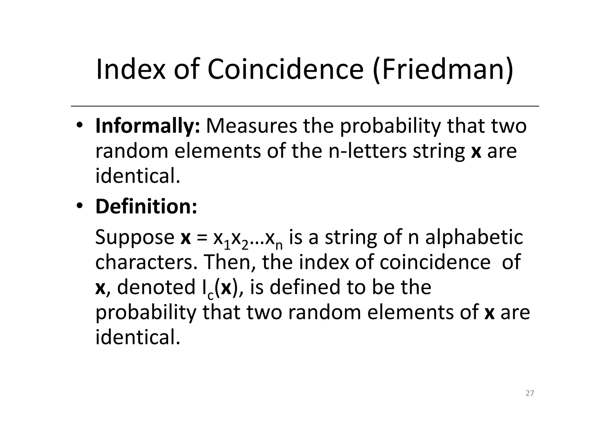 Index of Coincidence (Friedman)
• Informally: Measures the probability that two
  random elements of the n-letters string x are
  identical.
• Definition:
  Suppose x = x1x2…xn is a string of n alphabetic
  characters. Then, the index of coincidence of
  x, denoted Ic(x), is defined to be the
  probability that two random elements of x are
  identical.

                                                27
 