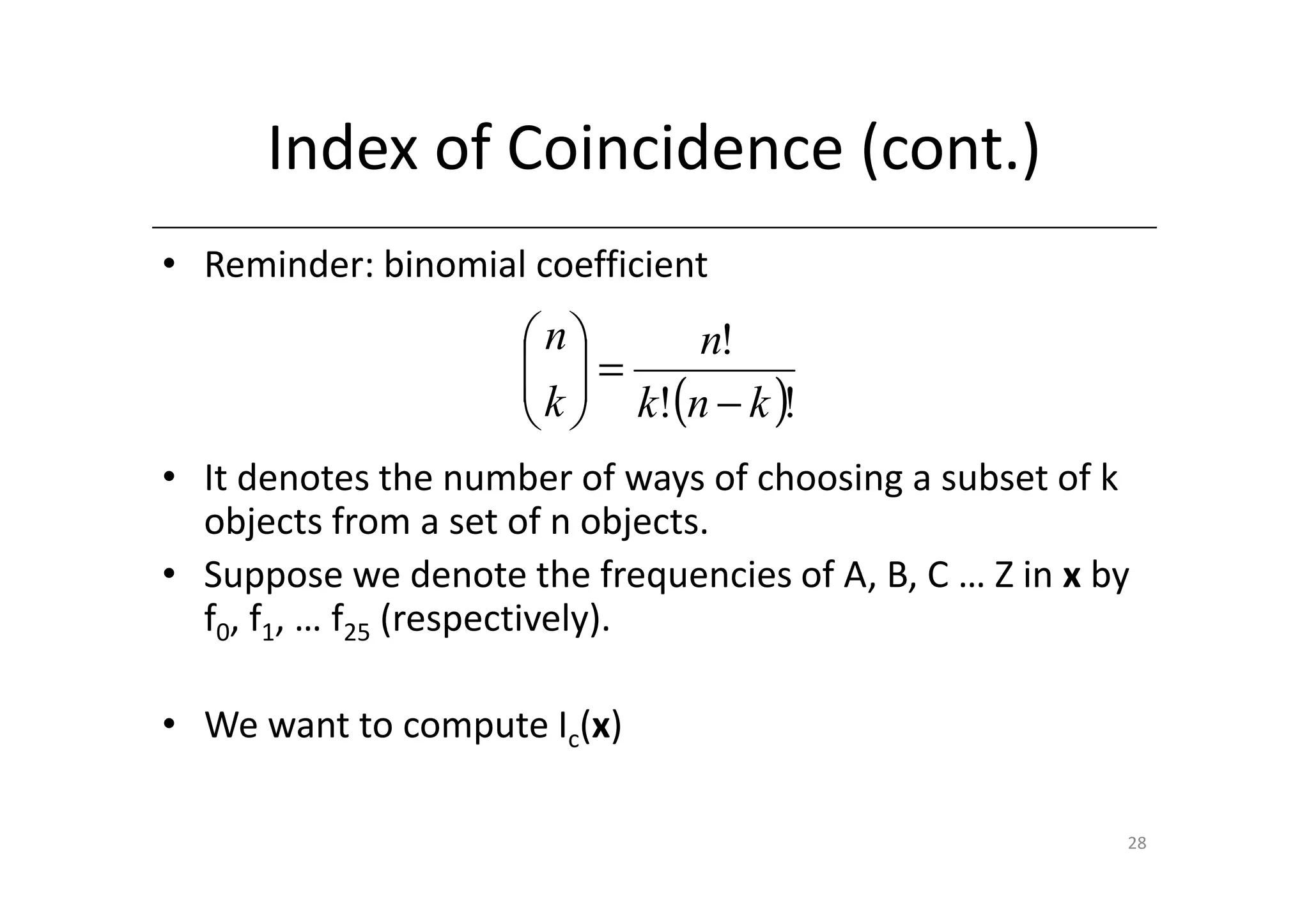 Index of Coincidence (cont.)
• Reminder: binomial coefficient
                     n       n!
                      =
                      k  k!(n − k )!
                      
• It denotes the number of ways of choosing a subset of k
  objects from a set of n objects.
• Suppose we denote the frequencies of A, B, C … Z in x by
  f0, f1, … f25 (respectively).

• We want to compute Ic(x)

                                                         28
 
