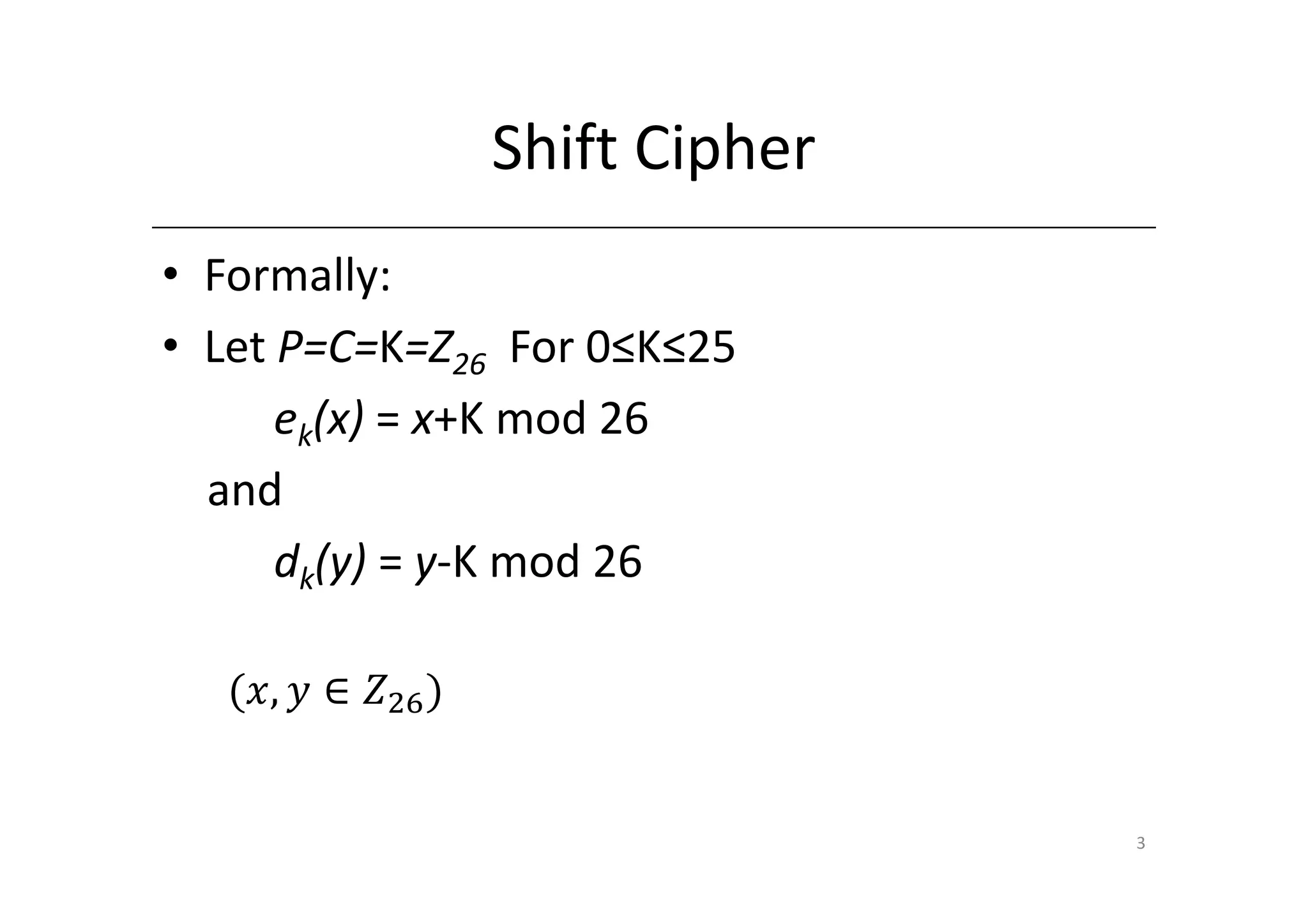 Shift Cipher
• Formally:
• Let P=C=K=Z26 For 0≤K≤25
      ek(x) = x+K mod 26
  and
      dk(y) = y-K mod 26

  ሺ‫ܼ ∈ ݕ ,ݔ‬ଶ଺ ሻ


                                 3
 