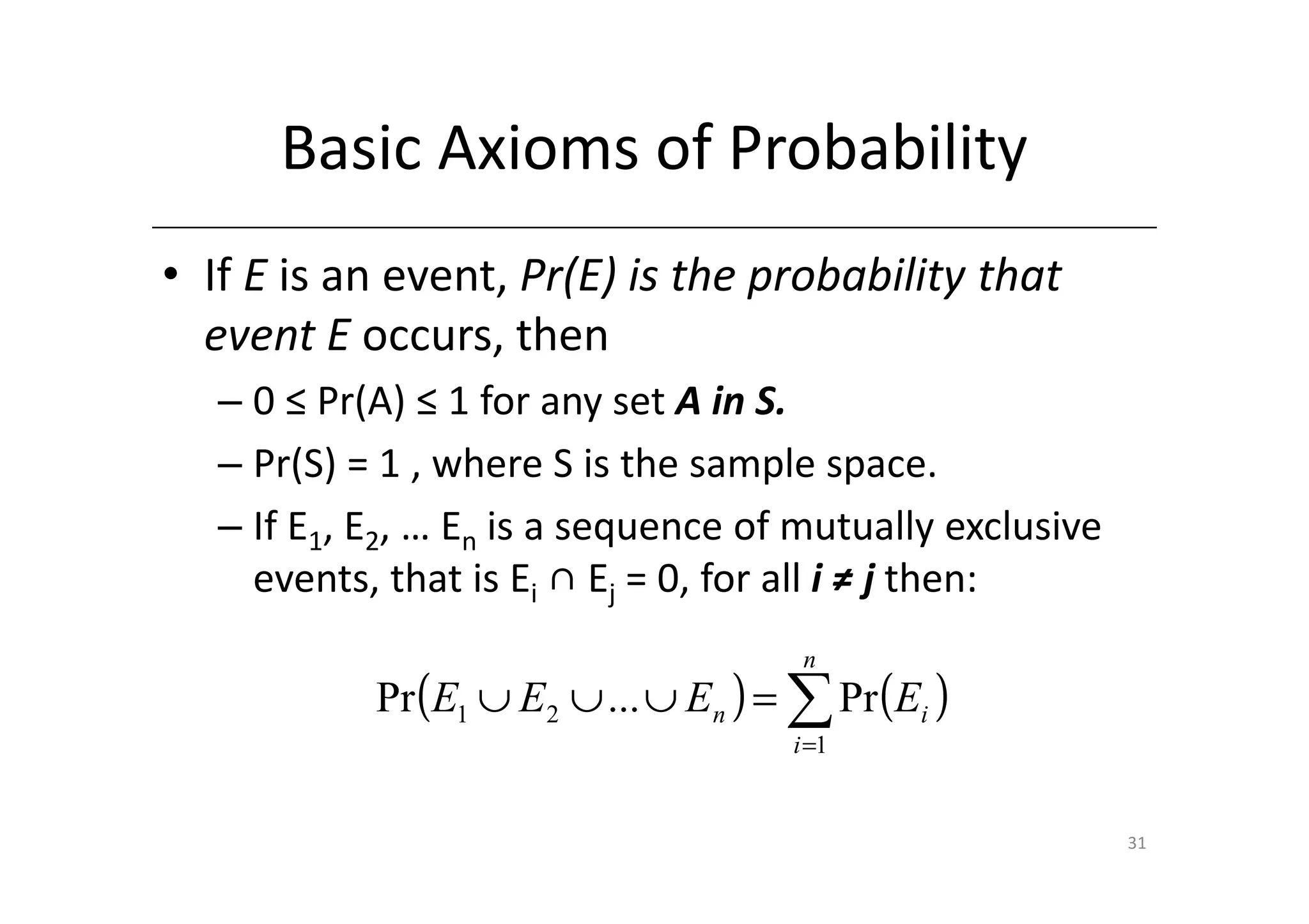 Basic Axioms of Probability
• If E is an event, Pr(E) is the probability that
  event E occurs, then
   – 0 ≤ Pr(A) ≤ 1 for any set A in S.
   – Pr(S) = 1 , where S is the sample space.
   – If E1, E2, … En is a sequence of mutually exclusive
     events, that is Ei ∩ Ej = 0, for all i ≠ j then:
                                       n
            Pr (E1 ∪ E2 ∪ ... ∪ En ) = ∑ Pr (Ei )
                                      i =1


                                                           31
 
