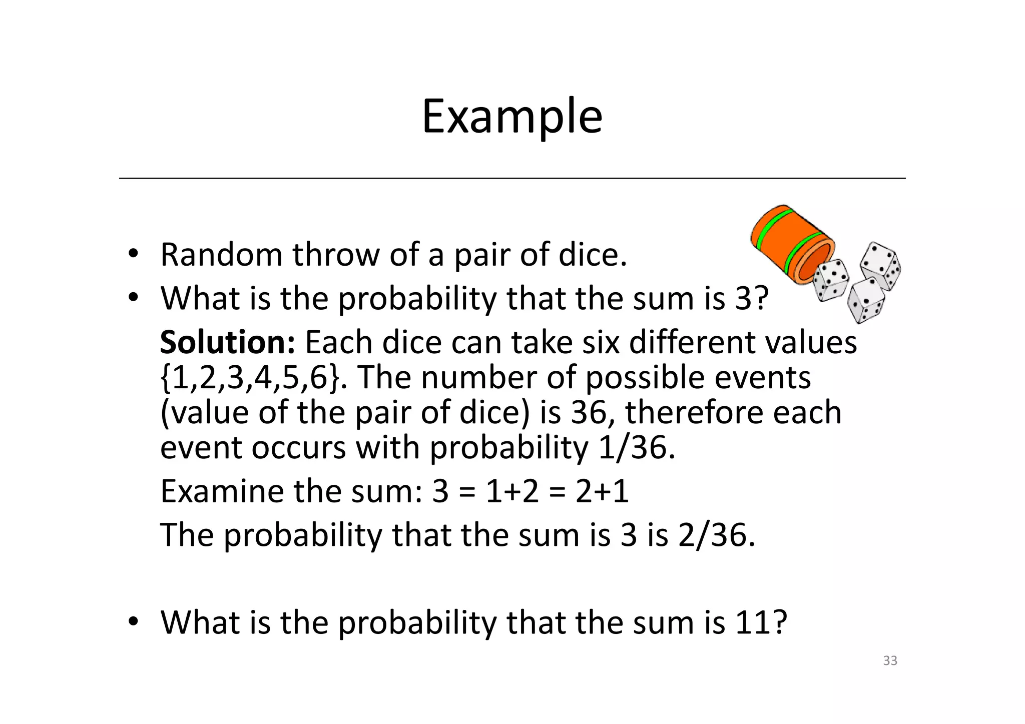 Example

• Random throw of a pair of dice.
• What is the probability that the sum is 3?
  Solution: Each dice can take six different values
  {1,2,3,4,5,6}. The number of possible events
  (value of the pair of dice) is 36, therefore each
  event occurs with probability 1/36.
  Examine the sum: 3 = 1+2 = 2+1
  The probability that the sum is 3 is 2/36.

• What is the probability that the sum is 11?
                                                      33
 