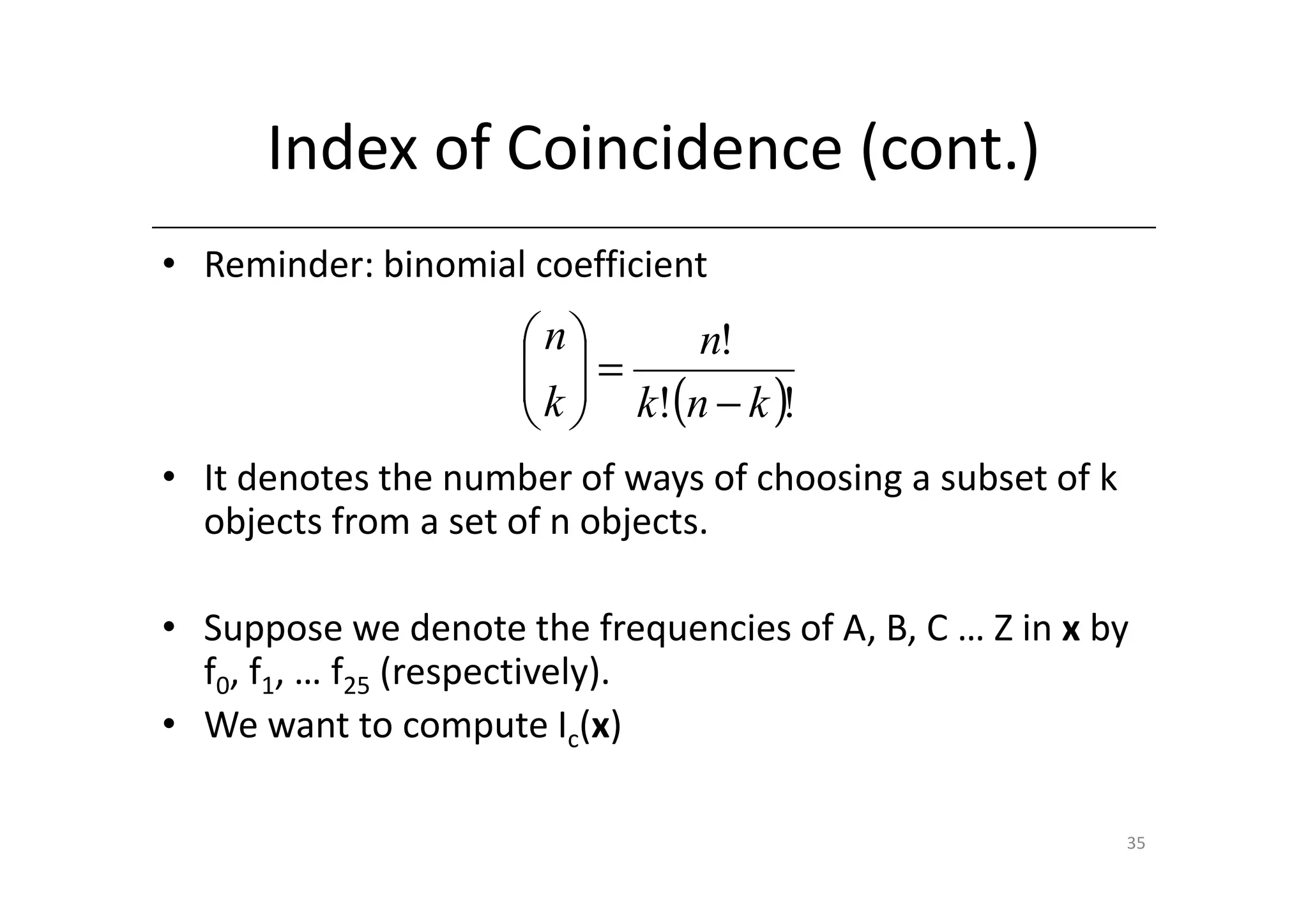 Index of Coincidence (cont.)
• Reminder: binomial coefficient
                     n       n!
                      =
                      k  k!(n − k )!
                      
• It denotes the number of ways of choosing a subset of k
  objects from a set of n objects.

• Suppose we denote the frequencies of A, B, C … Z in x by
  f0, f1, … f25 (respectively).
• We want to compute Ic(x)

                                                            35
 