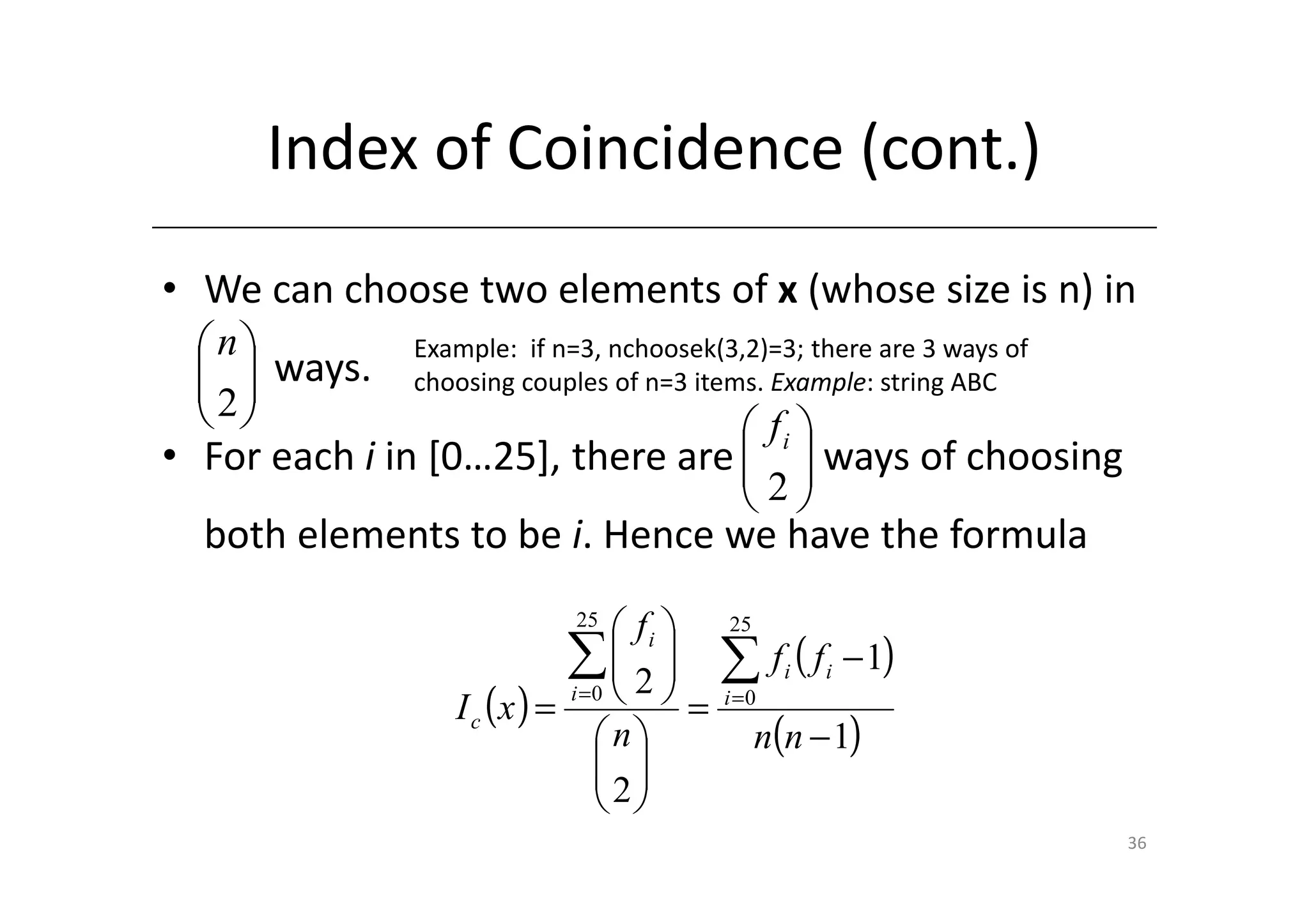 Index of Coincidence (cont.)
• We can choose two elements of x (whose size is n) in
 n          Example: if n=3, nchoosek(3,2)=3; there are 3 ways of
   ways.
  2         choosing couples of n=3 items. Example: string ABC
                                 fi 
• For each i in [0…25], there are   ways of choosing
                                  2
                                   
  both elements to be i. Hence we have the formula
                            25
                                  fi     25
                            ∑ 2 
                                  
                            i =0     =
                                           ∑ f (f i   i   − 1)
                 I c (x ) =                i =0

                                n             n(n − 1)
                                
                                2
                                
                                                                      36
 