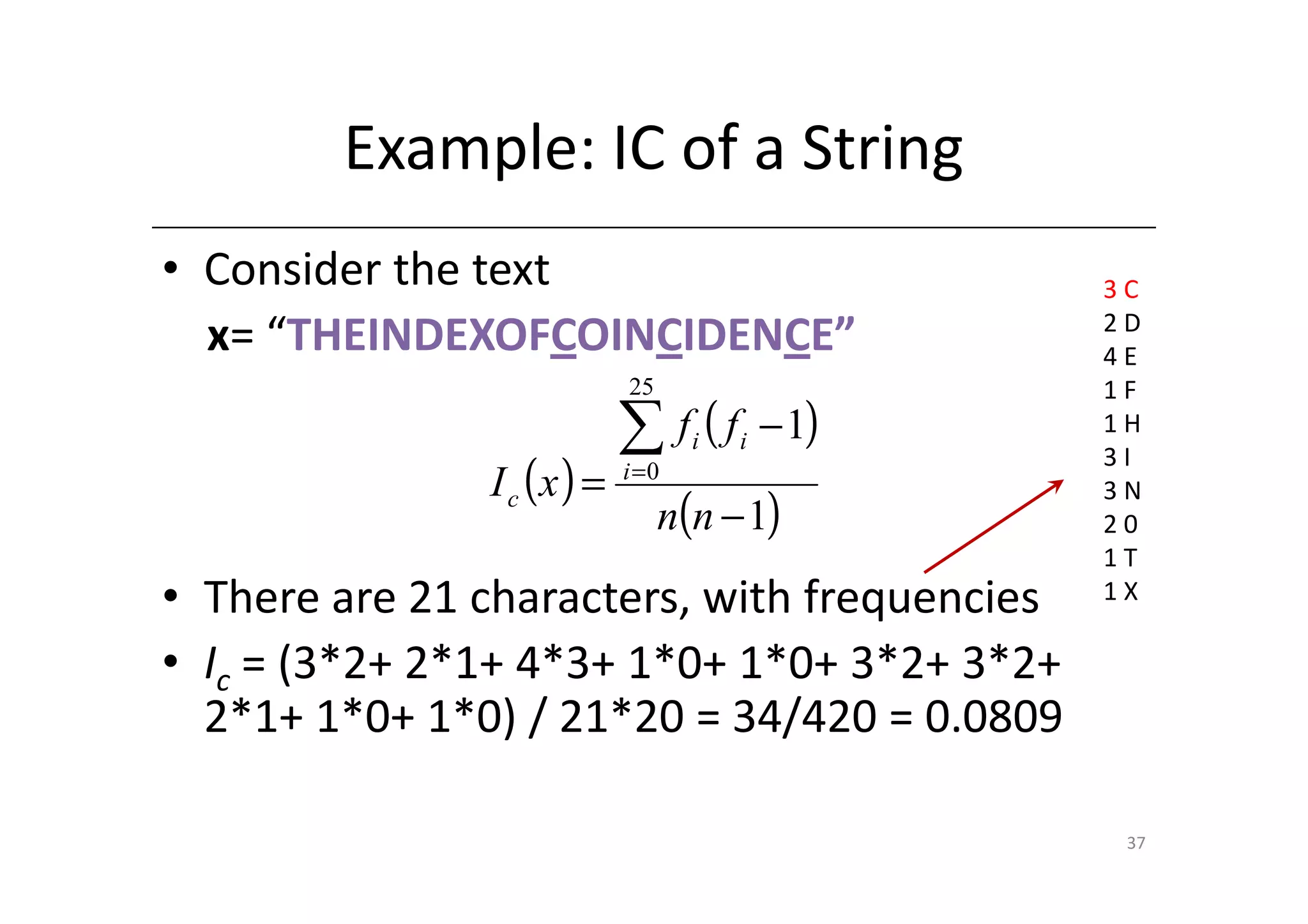 Example: IC of a String
• Consider the text                               3C
                                                  2D
  x= “THEINDEXOFCOINCIDENCE”                      4E
                            25                    1F
                            ∑ f (f i   i   − 1)   1H

               I c (x ) =   i =0
                                                  3I

                                 n(n − 1)
                                                  3N
                                                  20
                                                  1T
• There are 21 characters, with frequencies       1X

• Ic = (3*2+ 2*1+ 4*3+ 1*0+ 1*0+ 3*2+ 3*2+
  2*1+ 1*0+ 1*0) / 21*20 = 34/420 = 0.0809

                                                   37
 