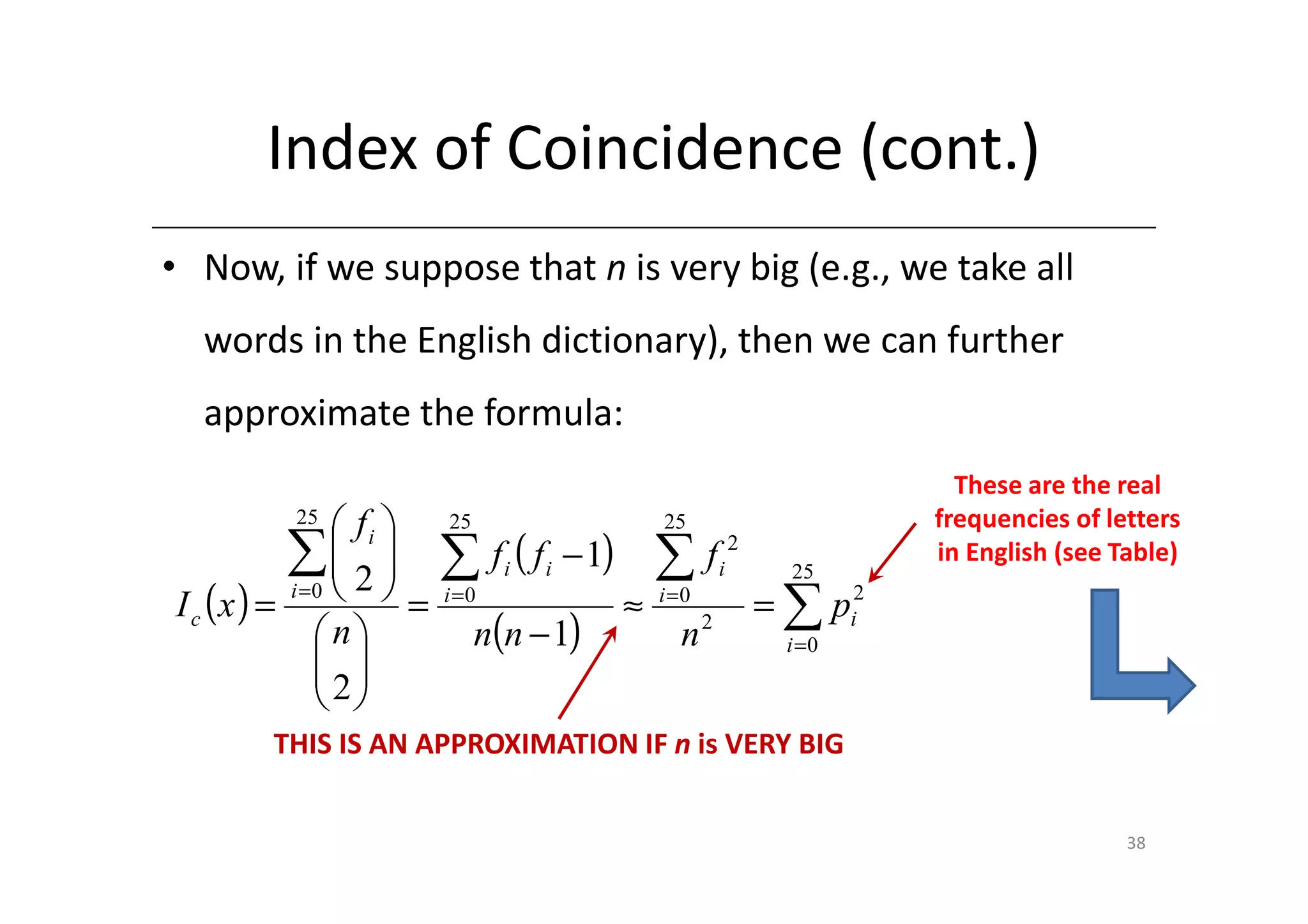 Index of Coincidence (cont.)
• Now, if we suppose that n is very big (e.g., we take all
  words in the English dictionary), then we can further
  approximate the formula:
                                                                              These are the real
          25
                fi    25                          25                      frequencies of letters
          ∑ 2 
                      ∑      f i ( f i − 1)       ∑      fi 2     25
                                                                            in English (see Table)
I c (x ) =   =                                                  = ∑ pi2
          i =0          i =0
                                                ≈   i =0

             n             n(n − 1)                 n2            i =0
              
              2
              
        THIS IS AN APPROXIMATION IF n is VERY BIG


                                                                                             38
 