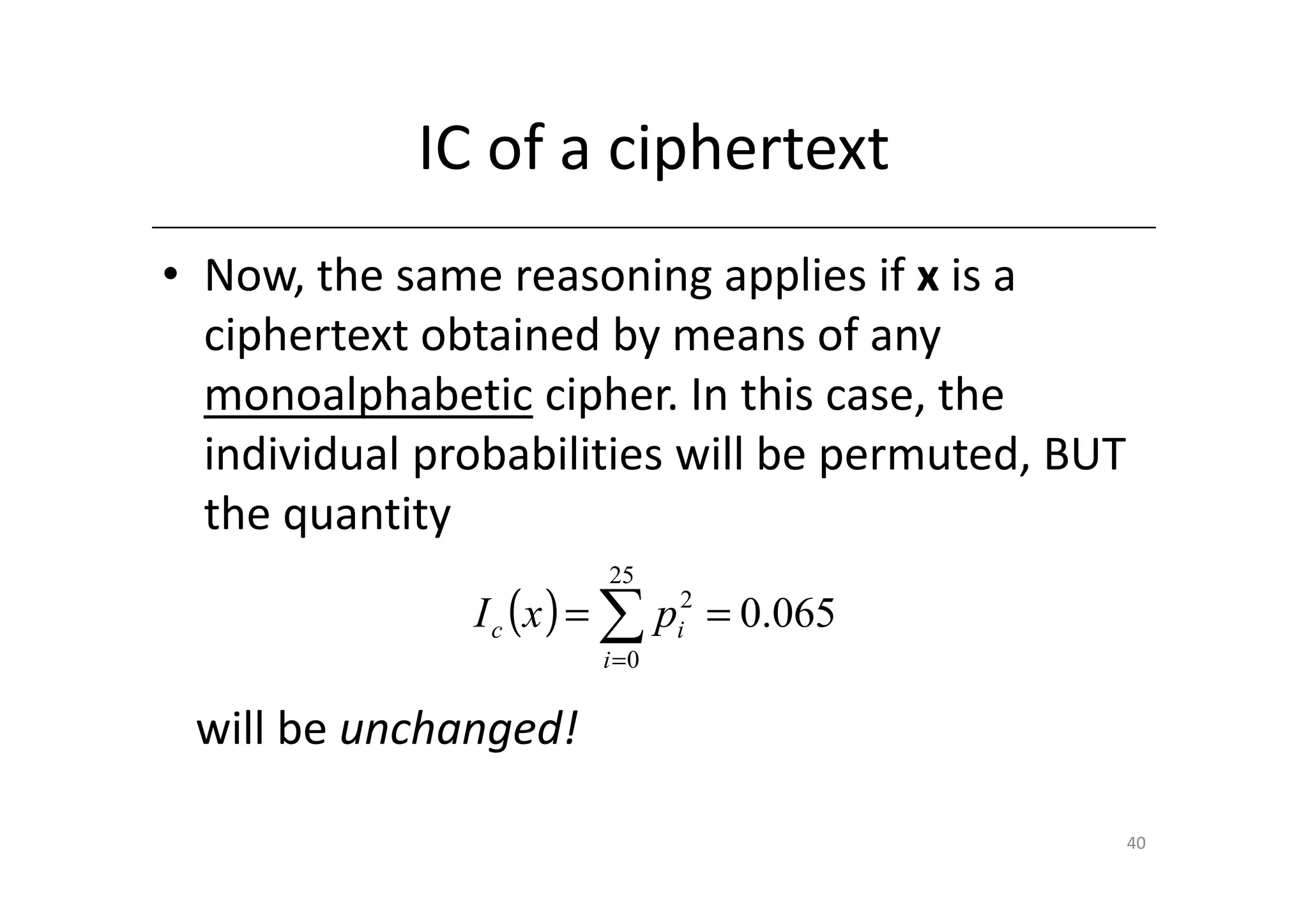 IC of a ciphertext
• Now, the same reasoning applies if x is a
  ciphertext obtained by means of any
  monoalphabetic cipher. In this case, the
  individual probabilities will be permuted, BUT
  the quantity
                       25
               I c (x ) = ∑ pi2 = 0.065
                       i =0


 will be unchanged!

                                                   40
 