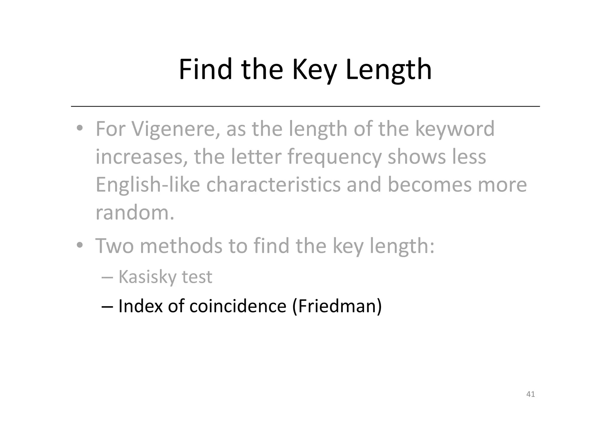 Find the Key Length
• For Vigenere, as the length of the keyword
  increases, the letter frequency shows less
  English-like characteristics and becomes more
  random.
• Two methods to find the key length:
  – Kasisky test
  – Index of coincidence (Friedman)



                                              41
 