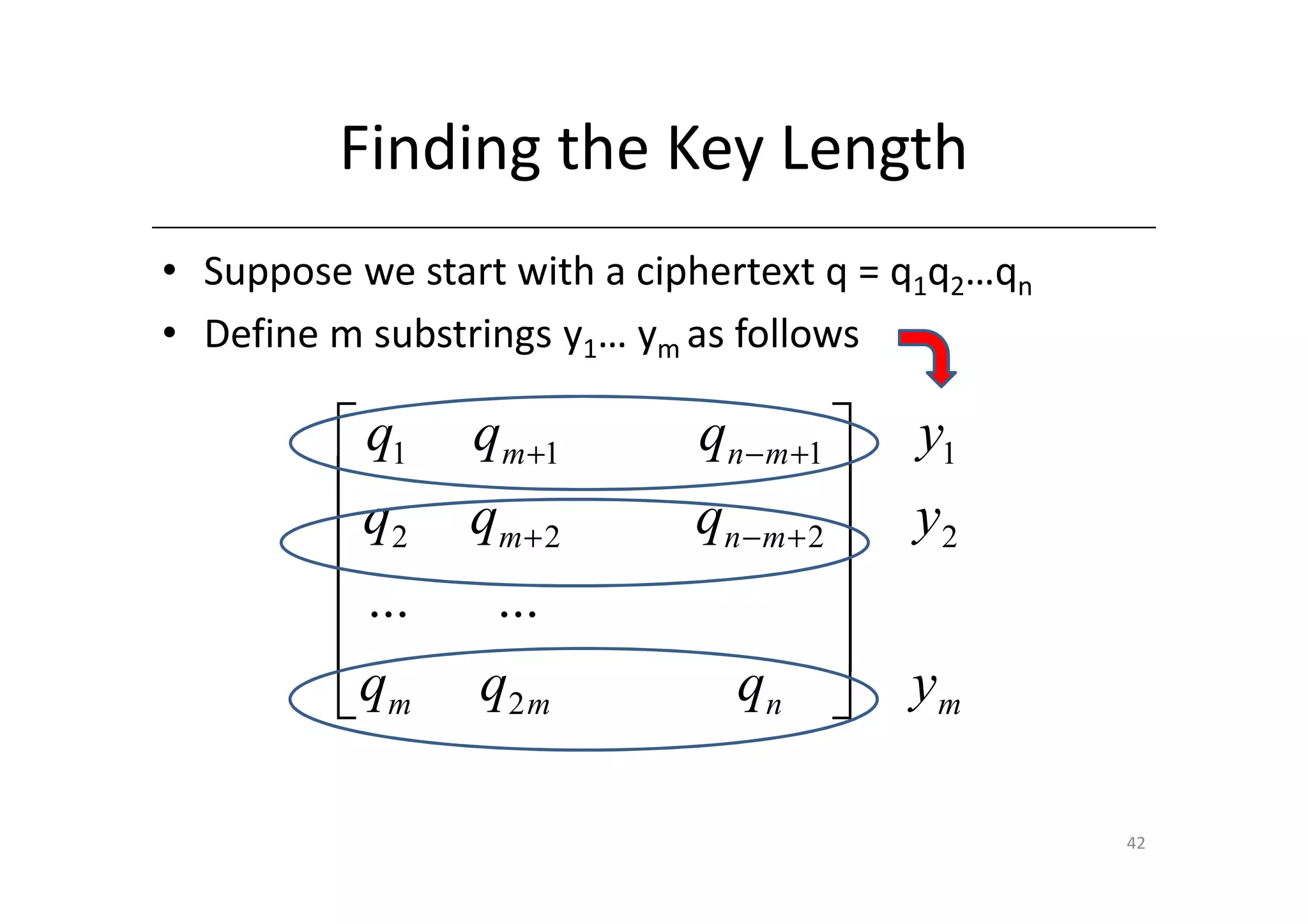 Finding the Key Length
• Suppose we start with a ciphertext q = q1q2…qn
• Define m substrings y1… ym as follows

          q1    qm +1       qn − m +1     y1
         q      qm + 2                 
                             qn − m + 2    y2
          2
          ...    ...                   
                                       
          qm    q2 m          qn          ym

                                                   42
 