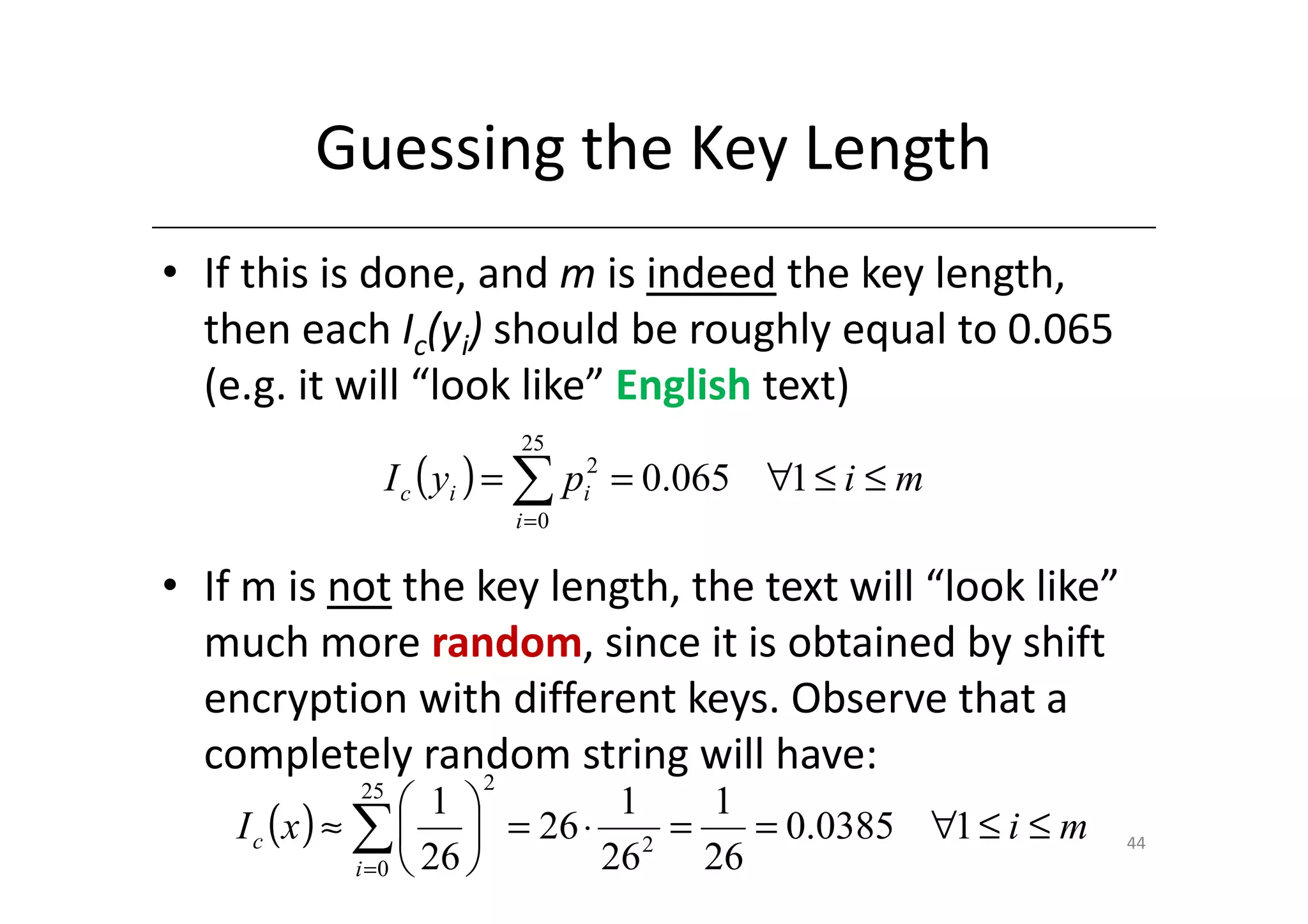 Guessing the Key Length
• If this is done, and m is indeed the key length,
  then each Ic(yi) should be roughly equal to 0.065
  (e.g. it will “look like” English text)
                         25
                I c ( yi ) = ∑ pi2 = 0.065 ∀1 ≤ i ≤ m
                        i =0


• If m is not the key length, the text will “look like”
  much more random, since it is obtained by shift
  encryption with different keys. Observe that a
  completely random string will have:
                  2
           25
                       1 
    I c ( x ) ≈ ∑   = 26 ⋅ 2 =
                              1  1
                                    = 0.0385 ∀1 ≤ i ≤ m   44
                i = 0  26  26  26
 