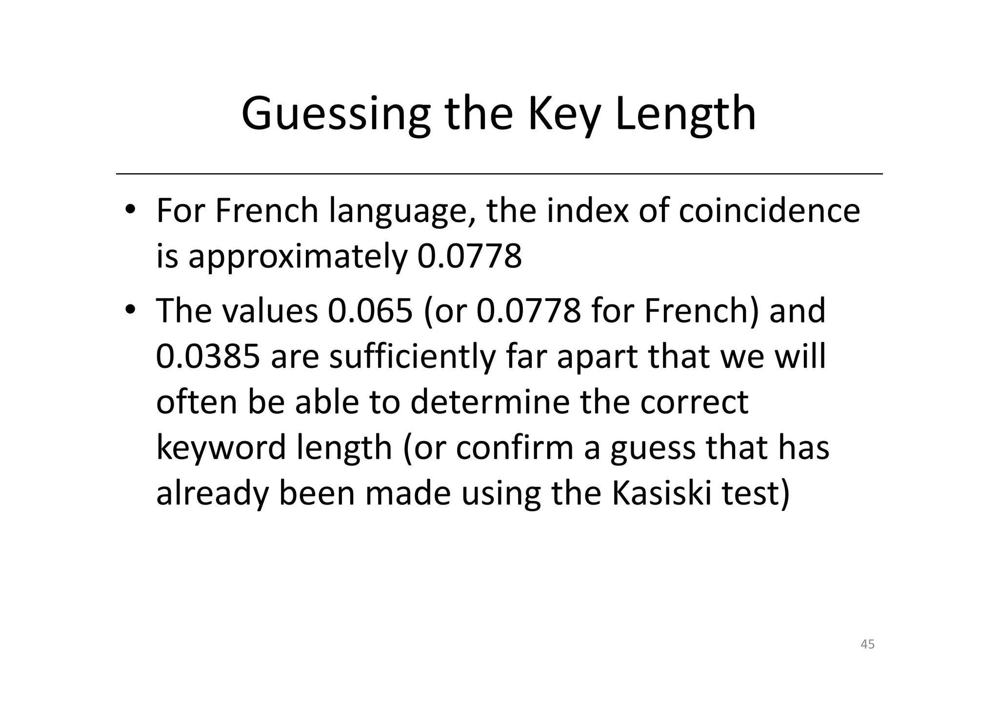 Guessing the Key Length
• For French language, the index of coincidence
  is approximately 0.0778
• The values 0.065 (or 0.0778 for French) and
  0.0385 are sufficiently far apart that we will
  often be able to determine the correct
  keyword length (or confirm a guess that has
  already been made using the Kasiski test)


                                               45
 