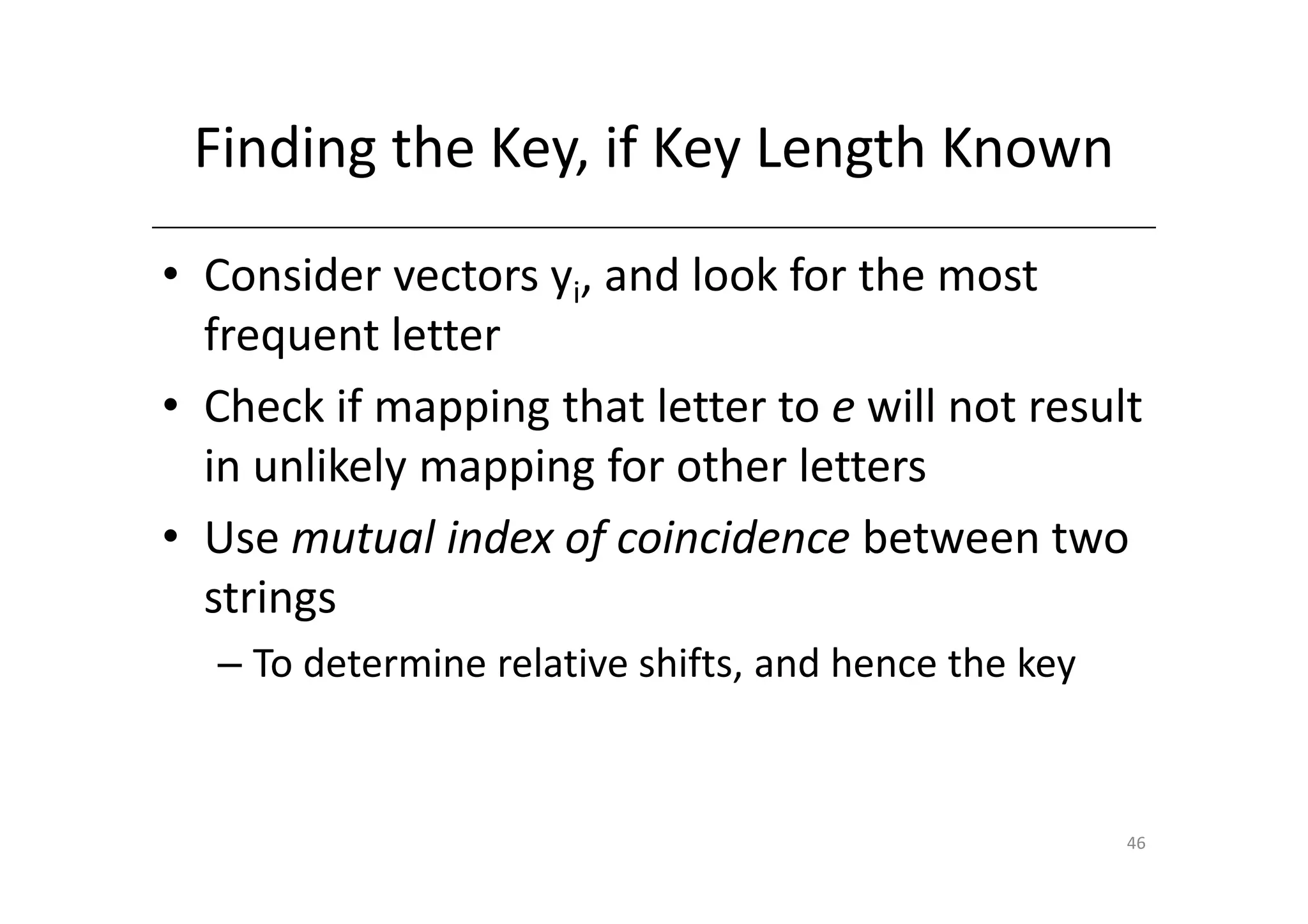 Finding the Key, if Key Length Known
• Consider vectors yi, and look for the most
  frequent letter
• Check if mapping that letter to e will not result
  in unlikely mapping for other letters
• Use mutual index of coincidence between two
  strings
  – To determine relative shifts, and hence the key


                                                      46
 