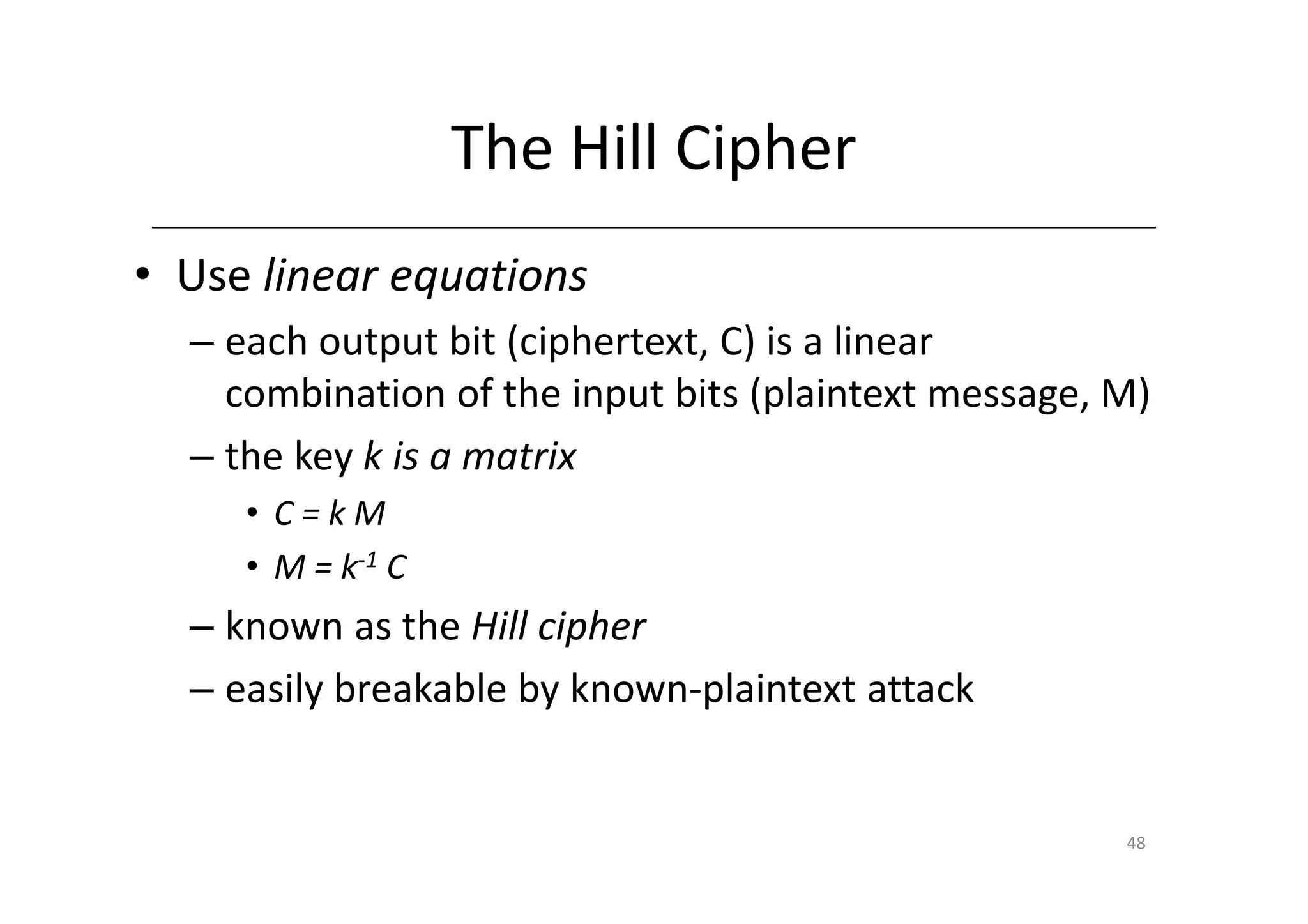 The Hill Cipher
• Use linear equations
  – each output bit (ciphertext, C) is a linear
    combination of the input bits (plaintext message, M)
  – the key k is a matrix
     • C=kM
     • M = k-1 C
  – known as the Hill cipher
  – easily breakable by known-plaintext attack


                                                      48
 