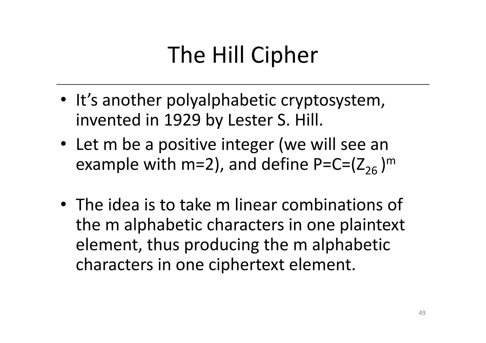 The Hill Cipher
• It’s another polyalphabetic cryptosystem,
  invented in 1929 by Lester S. Hill.
• Let m be a positive integer (we will see an
  example with m=2), and define P=C=(Z26 )m

• The idea is to take m linear combinations of
  the m alphabetic characters in one plaintext
  element, thus producing the m alphabetic
  characters in one ciphertext element.

                                                 49
 