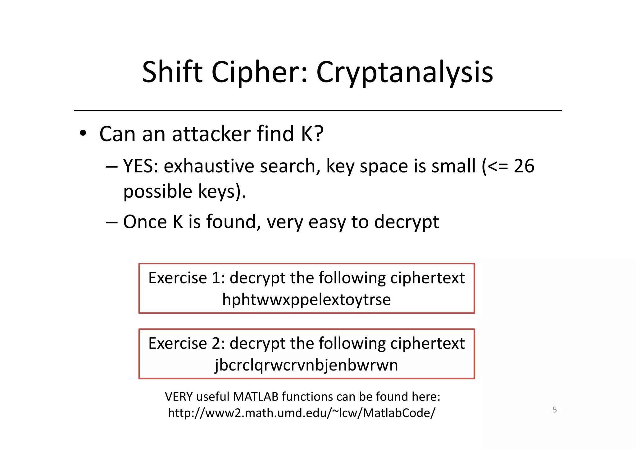 Shift Cipher: Cryptanalysis
• Can an attacker find K?
  – YES: exhaustive search, key space is small (<= 26
    possible keys).
  – Once K is found, very easy to decrypt

       Exercise 1: decrypt the following ciphertext
                 hphtwwxppelextoytrse

       Exercise 2: decrypt the following ciphertext
                jbcrclqrwcrvnbjenbwrwn
         VERY useful MATLAB functions can be found here:
                                                           5
         http://www2.math.umd.edu/~lcw/MatlabCode/
 