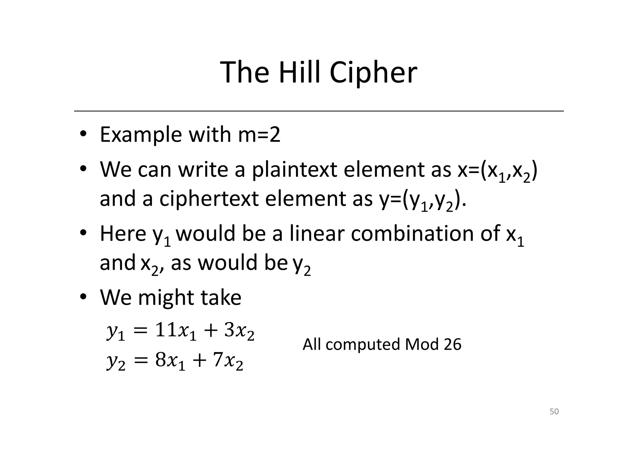 The Hill Cipher
• Example with m=2
• We can write a plaintext element as x=(x1,x2)
  and a ciphertext element as y=(y1,y2).
• Here y1 would be a linear combination of x1
  and x2, as would be y2
• We might take
  ‫ݕ‬ଵ ൌ 11‫ݔ‬ଵ ൅ 3‫ݔ‬ଶ
                      All computed Mod 26
  ‫ݕ‬ଶ ൌ 8‫ݔ‬ଵ ൅ 7‫ݔ‬ଶ

                                                  50
 